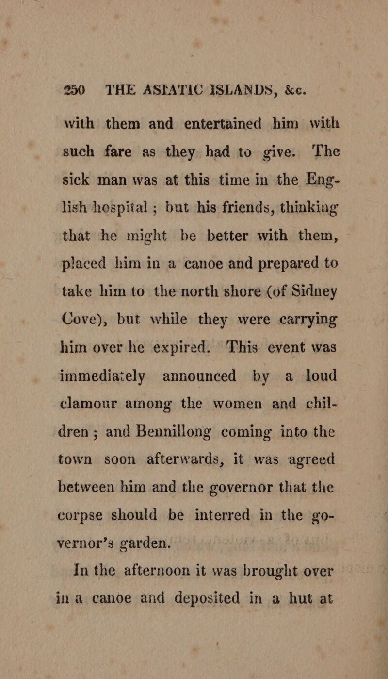 with them and entertained him with such fare as they had to give. The sick man was at this time in the Eng- lish hospital ; but his friends, thinking that he might be better with them, © placed him in a canoe and prepared to take him to the north shore (of Sidney Cove), but while they were carrying him over he expired. This event was immediately announced by a loud clamour among the women and chil- dren ; and Bennillong coming into the town soon afterwards, it was agreed between him and the governor that the corpse should be interred in the go- vernor’s garden. In the afternoon it was brought over in a canoe and deposited in a hut at