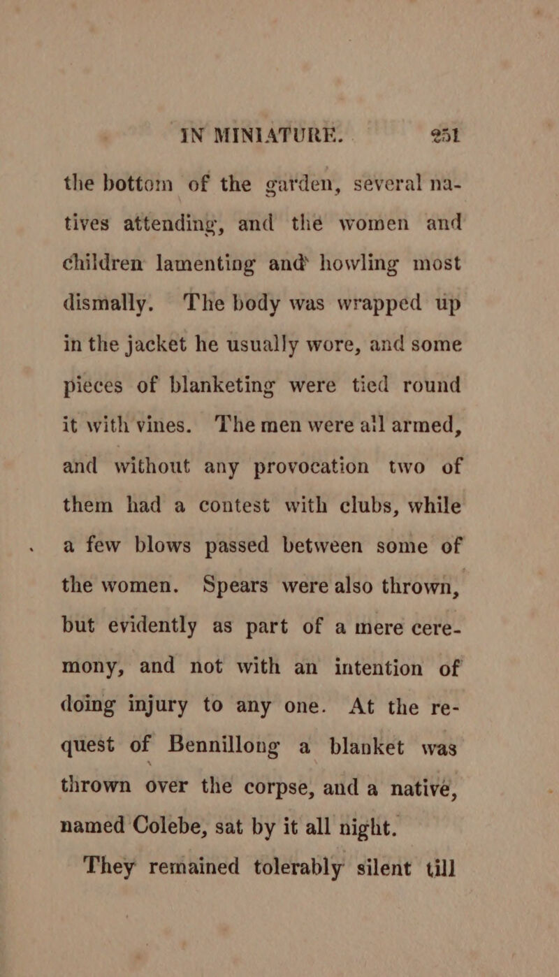 the bottom of the garden, several na- tives attending, and the women and children lamenting and howling most dismally. The body was wrapped up in the jacket he usually wore, and some pieces of blanketing were tied round it with vines. The men were ail armed, and without any provocation two of them had a contest with clubs, while a few blows passed between some of the women. Spears were also thrown, but evidently as part of a mere cere- mony, and not with an intention of doing injury to any one. At the re- quest of Bennillong a blanket was thrown over the corpse, and a native, named Colebe, sat by it all night. They remained tolerably silent till