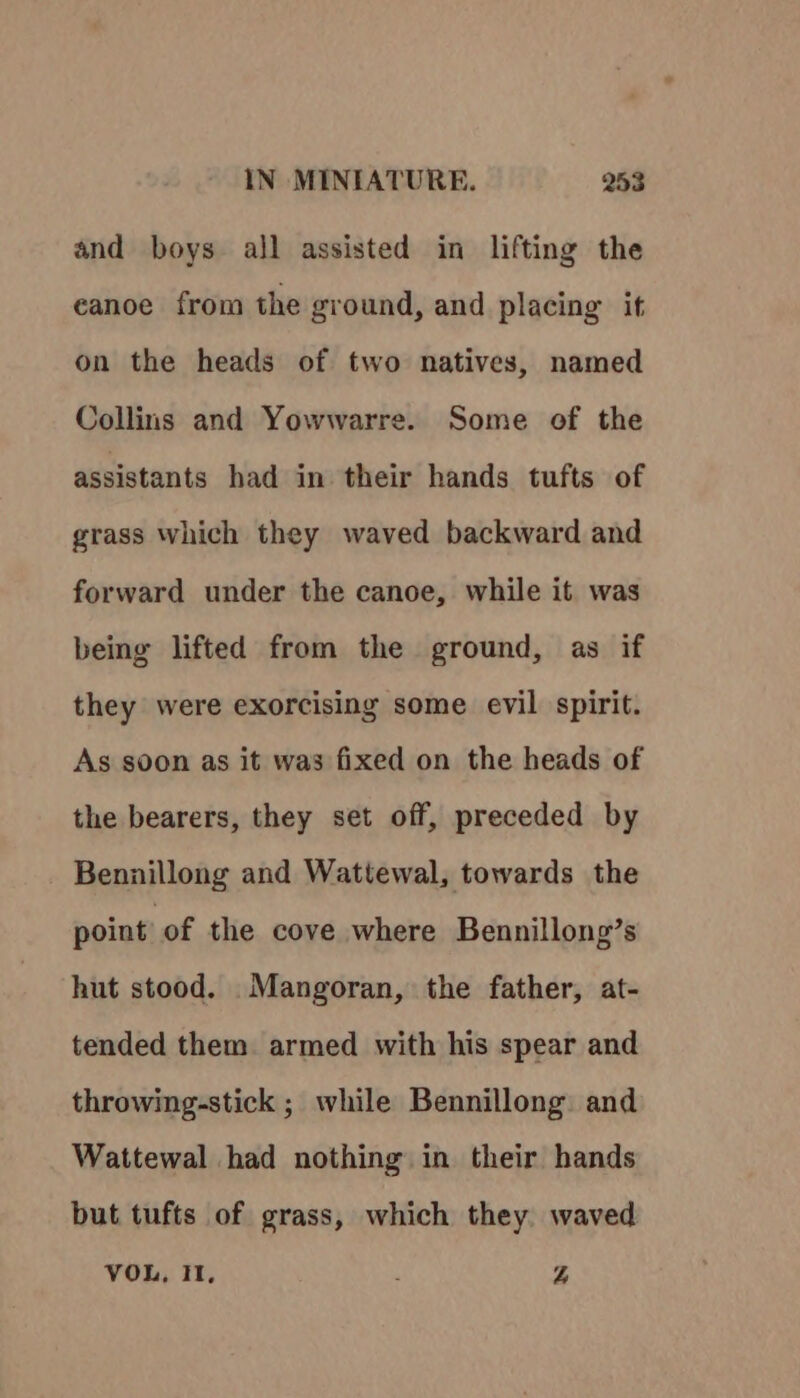 and boys all assisted in lifting the eanoe from the ground, and placing it on the heads of two natives, named Collins and Yowwarre. Some of the assistants had in their hands tufts of grass which they waved backward and forward under the canoe, while it was being lifted from the ground, as if they were exorcising some evil spirit. As soon as it was fixed on the heads of the bearers, they set off, preceded by Bennillong and Wattewal, towards the point’ of the cove where Bennillong’s hut stood. Mangoran, the father, at- tended them armed with his spear and throwing-stick ; while Bennillong and Wattewal had nothing in their hands but tufts of grass, which they waved VOU, Il, . 4