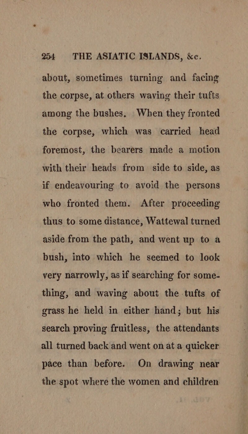 about, sometimes turning and facing the corpse, at others waving their tufts among the bushes. When they fronted the corpse, which was carried head foremost, the bearers made a motion with their heads from side to side, as if endeavouring to avoid the persons who fronted them. After proceeding thus to some distance, Wattewal turned aside from the path, and went up to a bush, into which he seemed to look very narrowly, as if searching for some- thing, and waving about the tufts of grass he held in either hand; but his search proving fruitless, the attendants all turned back and went on at a quicker pace than before. On drawing near the spot where the women and children