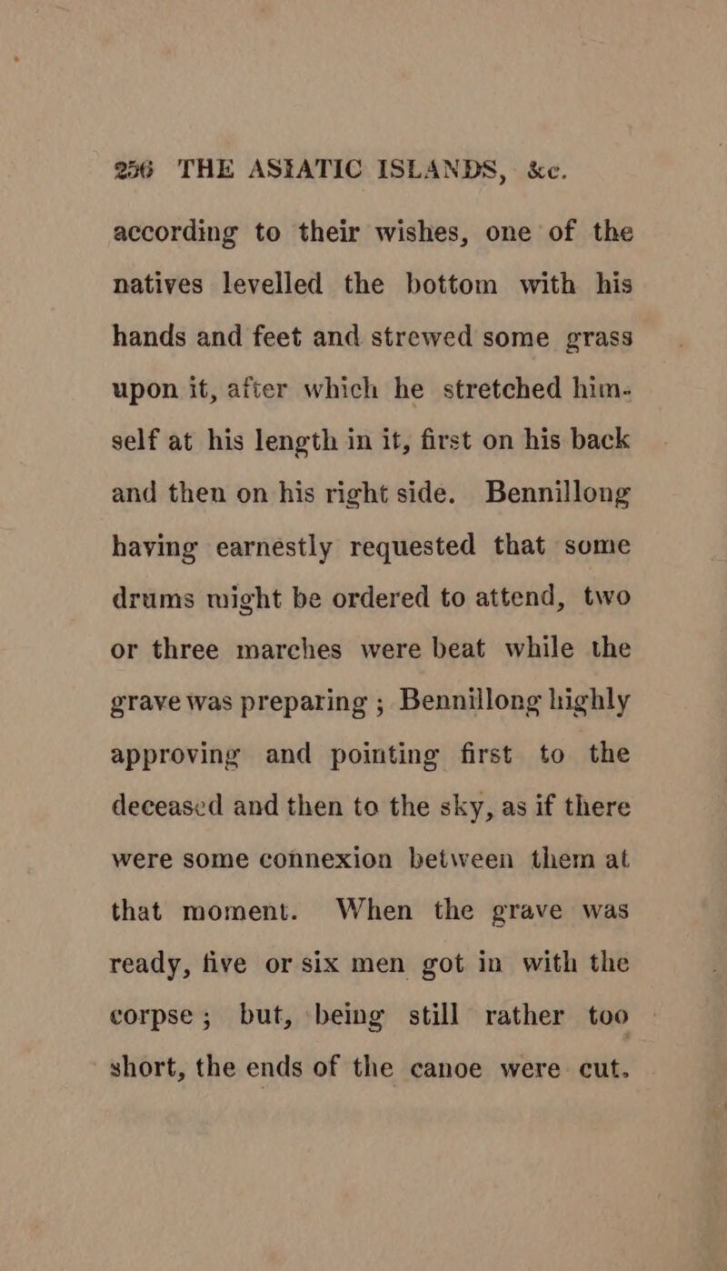 according to their wishes, one of the natives levelled the bottom with his hands and feet and strewed some grass upon it, after which he stretched him- self at his length in it, first on his back and then on his right side. Bennillong having earnestly requested that some drums might be ordered to attend, two or three marches were beat while the grave was preparing ; Bennillong highly approving and pointing first to the deceased and then to the sky, as if there were some connexion between them at that moment. When the grave was ready, five or six men got in with the corpse ; but, being still rather too short, the ends of the canoe were cut.