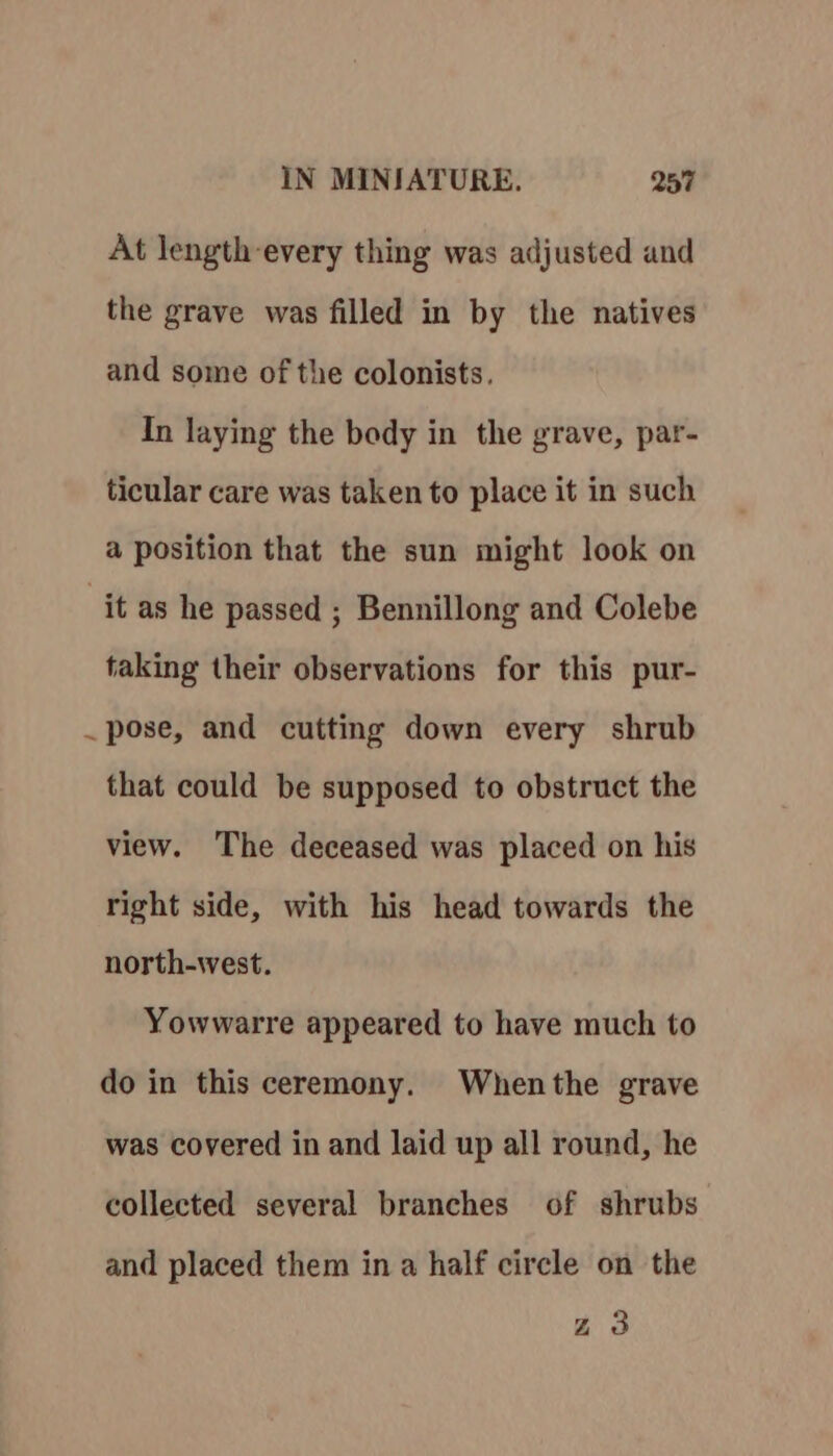 At length-every thing was adjusted and the grave was filled in by the natives and some of the colonists. In laying the body in the grave, par- ticular care was taken to place it in such a position that the sun might look on it as he passed ; Bennillong and Colebe taking their observations for this pur- . pose, and cutting down every shrub that could be supposed to obstruct the view. The deceased was placed on his right side, with his head towards the north-west. Yowwarre appeared to have much to do in this ceremony. Whenthe grave was covered in and laid up all round, he collected several branches of shrubs and placed them in a half circle on the zZ3