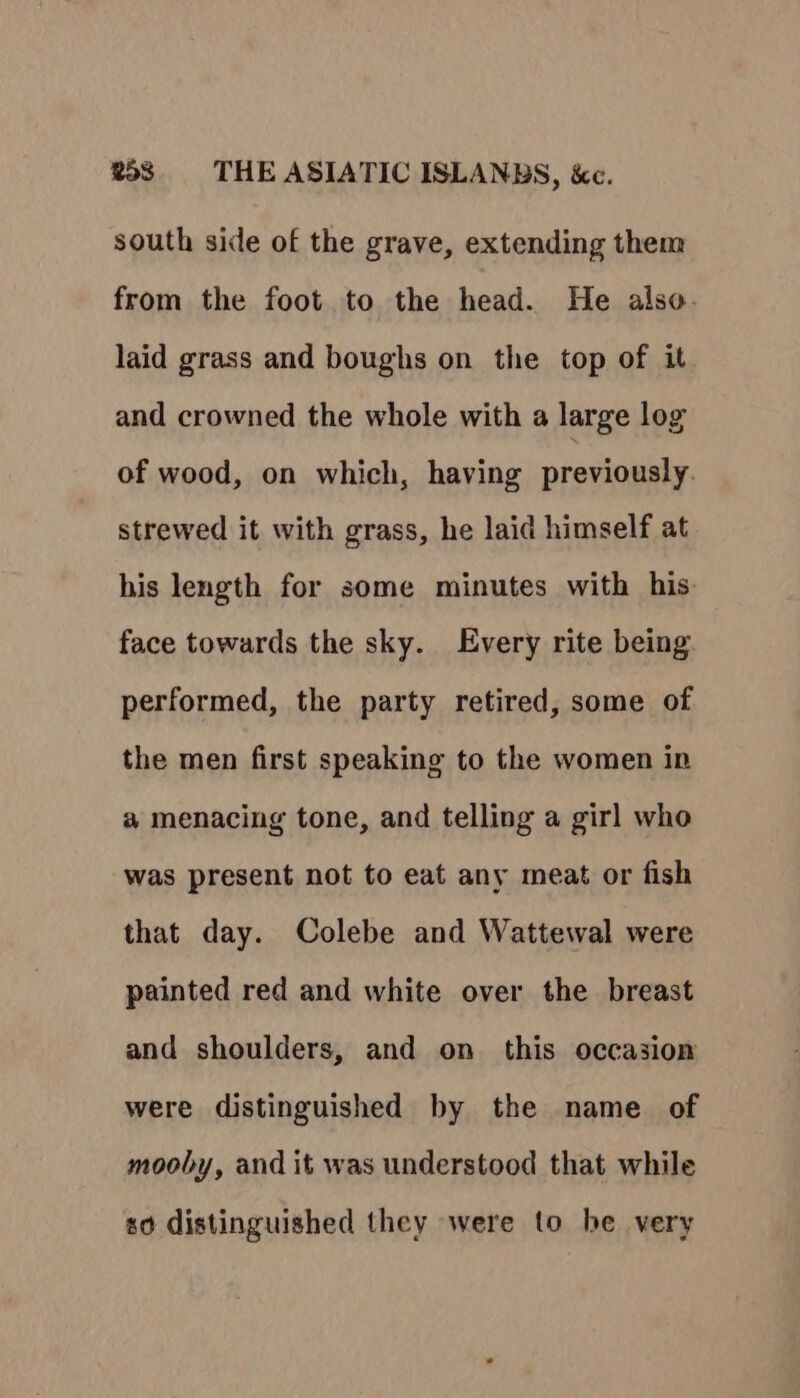 south side of the grave, extending them from the foot to the head. He also. laid grass and boughs on the top of it and crowned the whole with a large log of wood, on which, having previously. strewed it with grass, he laid himself at his length for some minutes with his. face towards the sky. Every rite being performed, the party retired, some of the men first speaking to the women in a menacing tone, and telling a girl who was present not to eat any meat or fish that day. Colebe and Wattewal were painted red and white over the breast and shoulders, and on this occasion were distinguished by the name of mooby, and it was understood that while so distinguished they were to be very