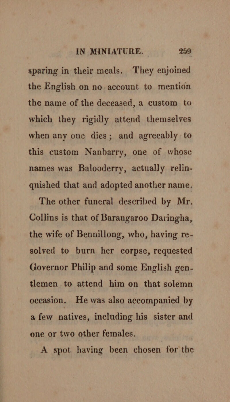 sparing in their meals. They enjoined the English on no account to mention the name of the deceased, a custom to which they rigidly attend themselves when any one dies; and agreeably to this custom Nanbarry, one of whose names was Balooderry, actually relin- qnished that and adopted another name. The other funeral described by Mr. Collins is that of Barangaroo Daringha, the wife of Bennillong, who, having re- solved to burn her corpse, requested Governor Philip and some English gen- tlemen to attend him on that solemn oceasion. He was also accompanied by a few natives, including his sister and one or two other females. A spot having been chosen for the