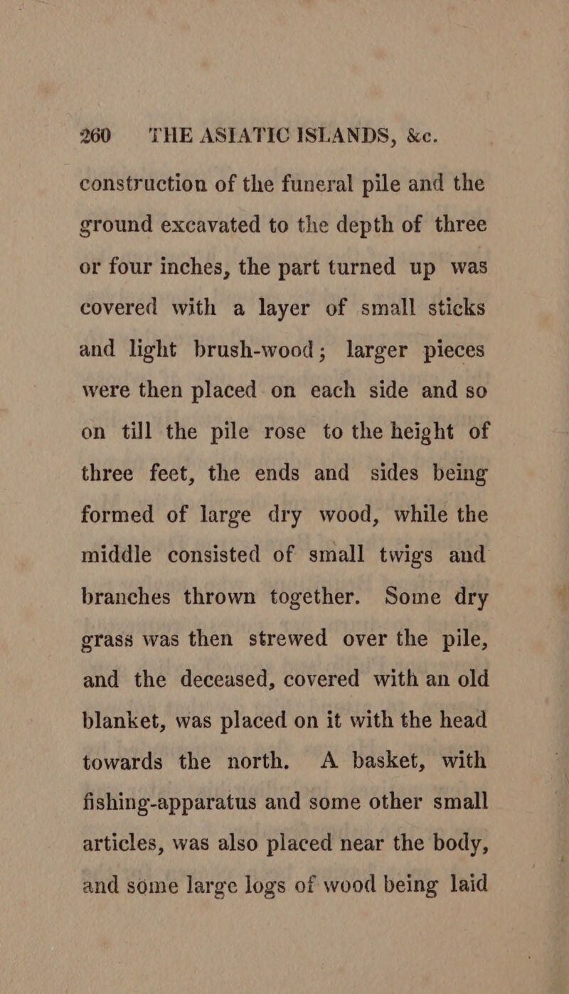 construction of the funeral pile and the ground excavated to the depth of three or four inches, the part turned up was covered with a layer of small sticks and light brush-wood; larger pieces were then placed on each side and so on till the pile rose to the height of three feet, the ends and sides being formed of large dry wood, while the middle consisted of small twigs and branches thrown together. Some dry grass was then strewed over the pile, and the deceased, covered with an old blanket, was placed on it with the head towards the north. A basket, with fishing-apparatus and some other small articles, was also placed near the body, and some large logs of wood being laid
