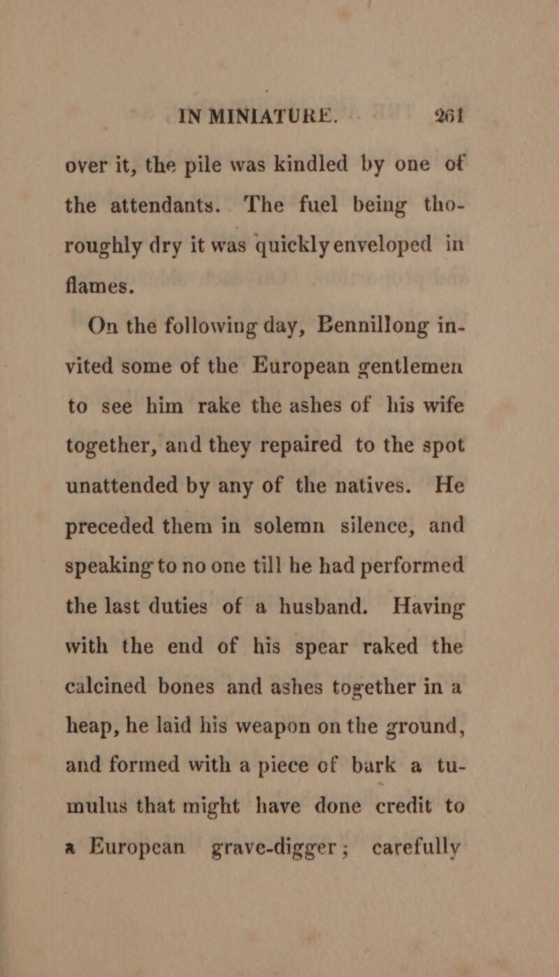 over it, the pile was kindled by one of the attendants. The fuel being tho- roughly dry it was quickly enveloped in flames. On the following day, Bennillong in- vited some of the European gentlemen to see him rake the ashes of his wife together, and they repaired to the spot unattended by any of the natives. He preceded them in solemn silence, and speaking to no one till he had performed the last duties of a husband. Having with the end of his spear raked the calcined bones and ashes together in a heap, he laid his weapon on the ground, and formed with a piece of bark a tu- mulus that might have done credit to a European grave-digger; carefully