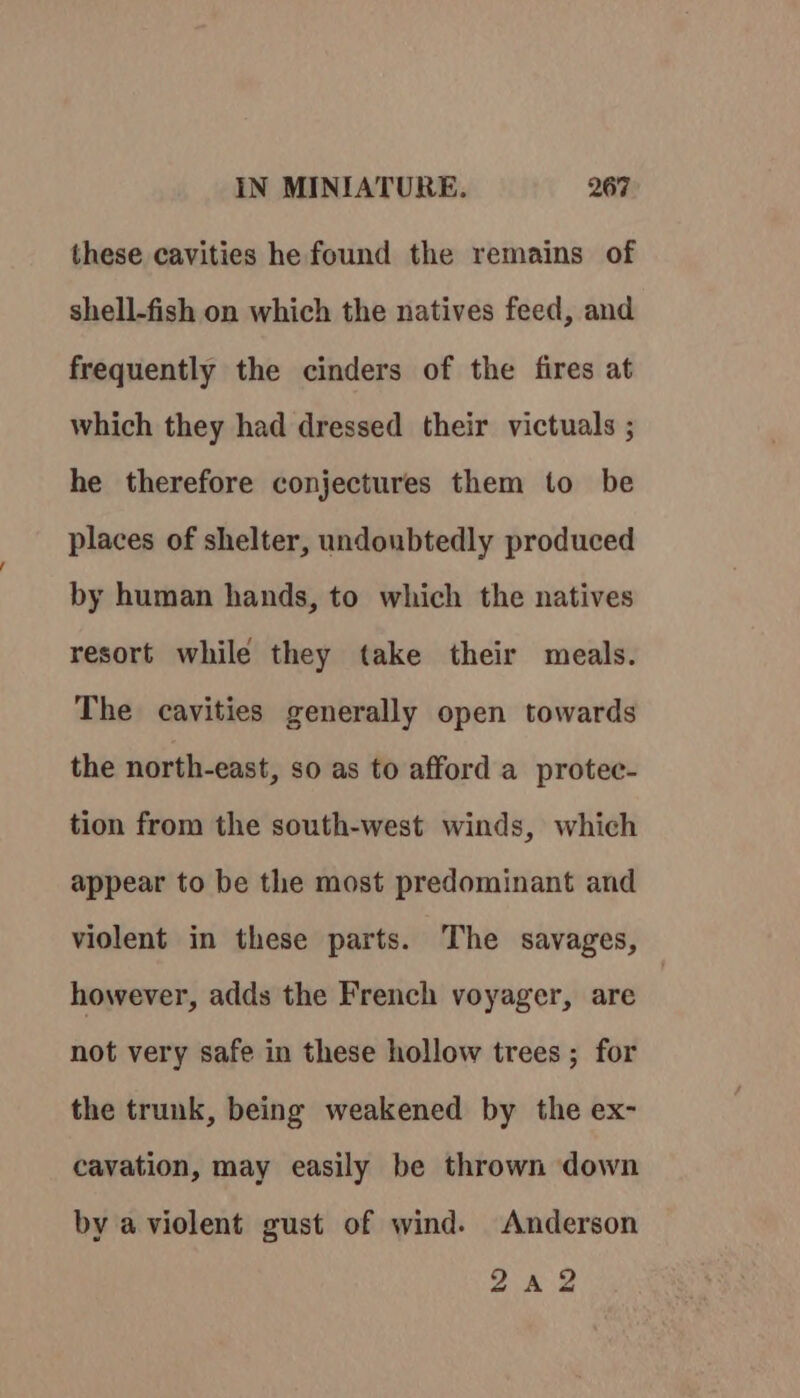 these cavities he found the remains of shell-fish on which the natives feed, and frequently the cinders of the fires at which they had dressed their victuals ; he therefore conjectures them to be places of shelter, undoubtedly produced by human hands, to which the natives resort while they take their meals. The cavities generally open towards the north-east, so as to afford a protec- tion from the south-west winds, which appear to be the most predominant and violent in these parts. The savages, however, adds the French voyager, are not very safe in these hollow trees ; for the trunk, being weakened by the ex- cavation, may easily be thrown down by a violent gust of wind. Anderson eas