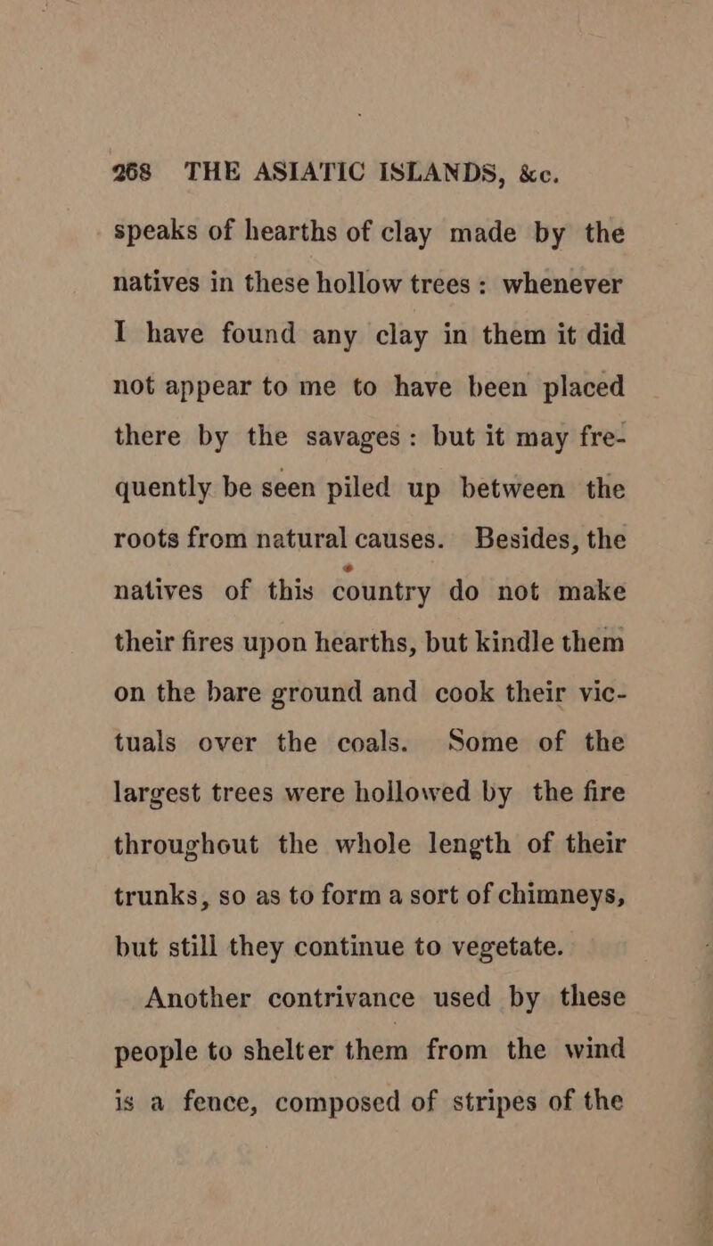 speaks of hearths of clay made by the natives in these hollow trees : whenever I have found any clay in them it did not appear to me to have been placed there by the savages: but it may fre- quently be seen piled up between the roots from natural causes. Besides, the natives of this country do not make their fires upon hearths, but kindle them on the bare ground and cook their vic- tuals over the coals. Some of the largest trees were hollowed by the fire throughout the whole length of their trunks, so as to form a sort of chimneys, but still they continue to vegetate. Another contrivance used by these people to shelter them from the wind is a fence, composed of stripes of the