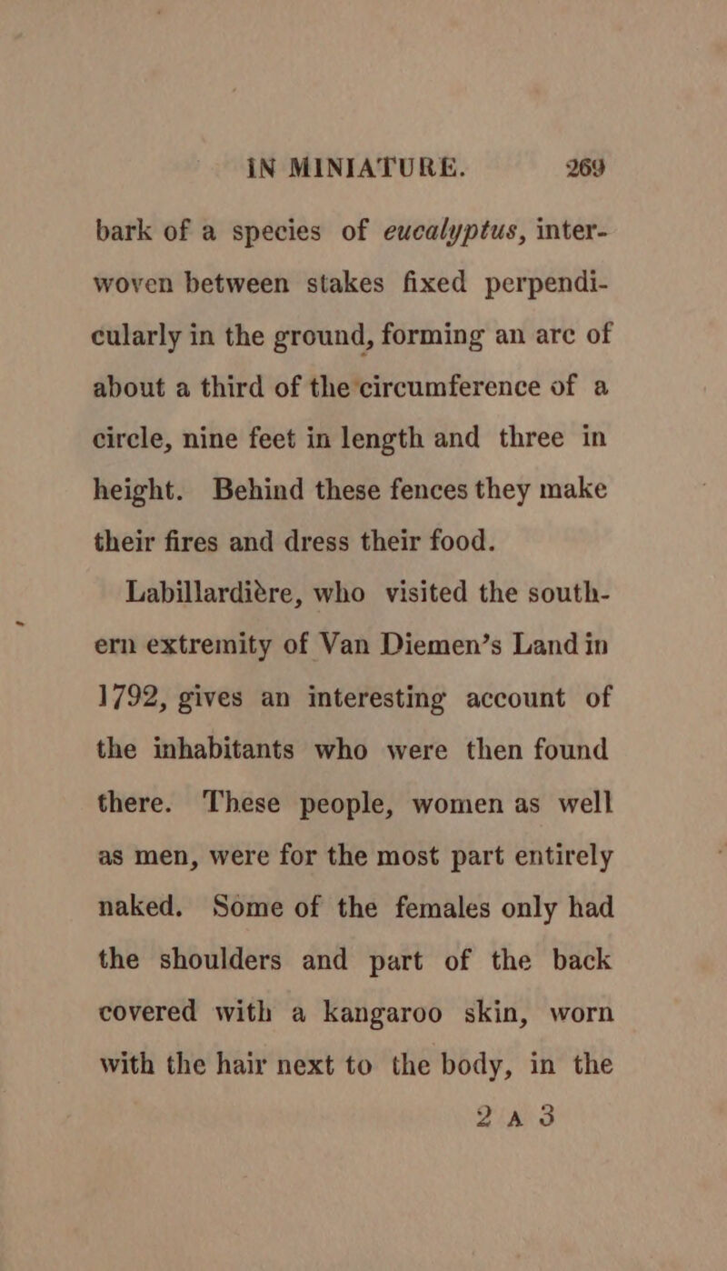 bark of a species of eucalyptus, inter- woven between stakes fixed perpendi- cularly in the ground, forming an are of about a third of the circumference of a circle, nine feet in length and three in height. Behind these fences they make their fires and dress their food. Labillarditre, who visited the south- ern extremity of Van Diemen’s Land in 1792, gives an interesting account of the inhabitants who were then found there. These people, women as well as men, were for the most part entirely naked. Some of the females only had the shoulders and part of the back covered with a kangaroo skin, worn with the hair next to the body, in the Ziad