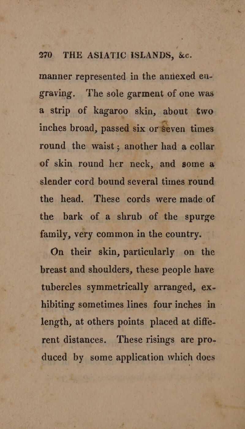 manner represented in the annexed en- graving. ‘The sole garment of one was a strip of kagaroo skin, about two inches broad, passed six orSeven times round the waist ; another had a collar of skin round her neck, and some a slender cord bound several times round the head. These cords were made of the bark of a shrub of the spurge family, very common in the country. On their skin, particularly on the breast and shoulders, these people have tubercles symmetrically arranged, ex- hibiting sometimes lines four inches in — length, at others points placed at diffe- rent distances. ‘These risings are pro- duced by some application which does