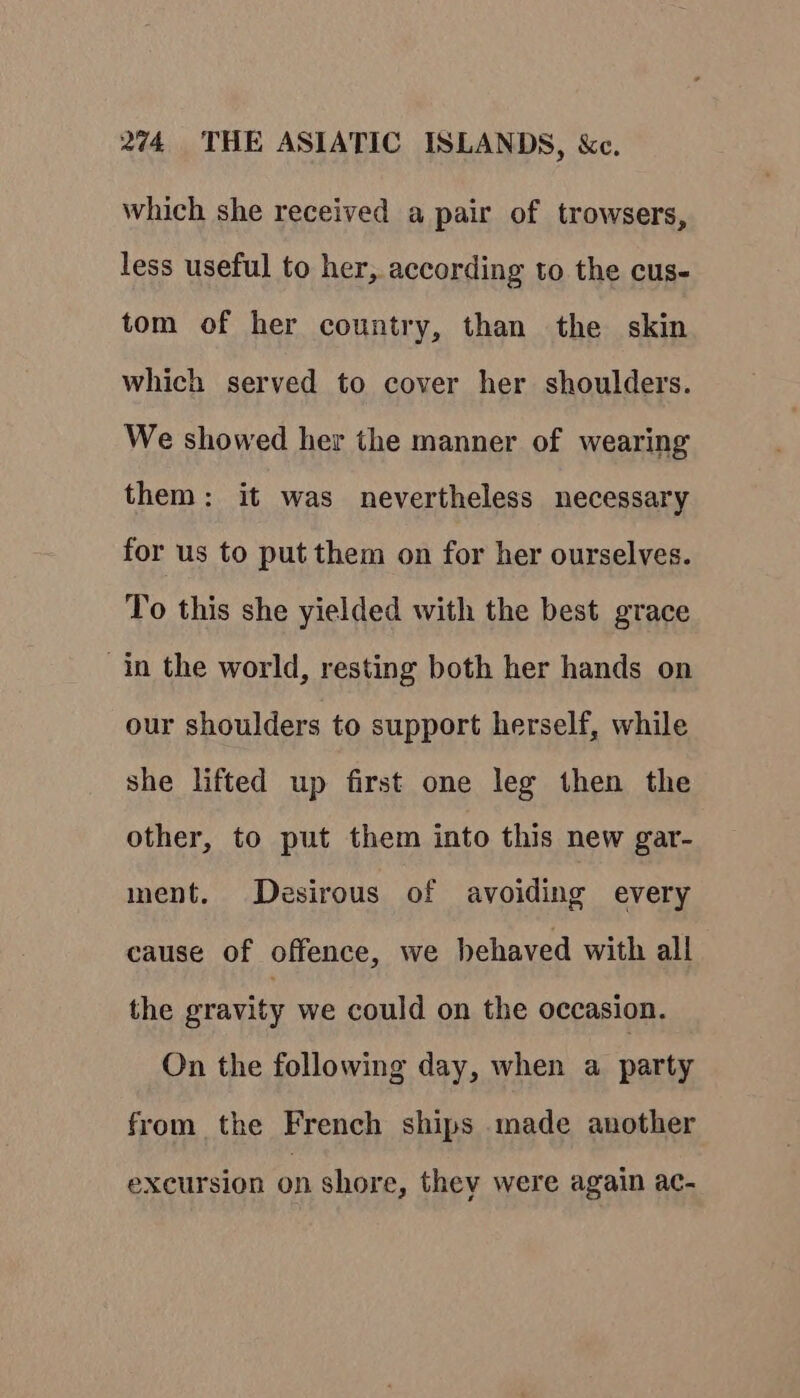 which she received a pair of trowsers, less useful to her, according to the cus- tom of her country, than the skin which served to cover her shoulders. We showed her the manner of wearing them: it was nevertheless necessary for us to put them on for her ourselves. To this she yielded with the best grace in the world, resting both her hands on our shoulders to support herself, while she lifted up first one leg then the other, to put them into this new gar- ment. Desirous of avoiding every cause of offence, we behaved with all the gravity we could on the occasion. On the following day, when a party from the French ships made another excursion on shore, they were again ac-