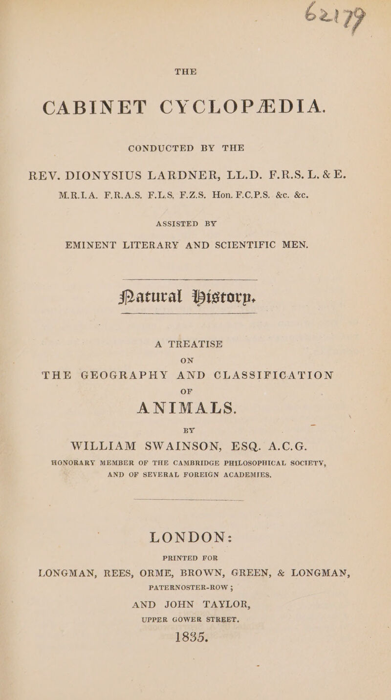 ba) 7”? CABINET CYCLOPADIA. CONDUCTED BY THE REV. DIONYSIUS LARDNER, LL.D. F.R.S. L. &amp; E. M.R.LA. F.R.A.S. F.LS, F.Z.S. Hon. F.C.P.S. &amp;c. &amp;c. ASSISTED BY EMINENT LITERARY AND SCIENTIFIC MEN. jQatural Pistorp, A TREATISE ON THE GEOGRAPHY AND CLASSIFICATION OF ANIMALS. BY om WILLIAM SWAINSON, ESQ. A.C.G. HONORARY MEMBER OF THE CAMBRIDGE PHILOSOPHICAL SOCIETY, AND OF SEVERAL FOREIGN ACADEMIES, LONDON: PRINTED FOR LONGMAN, REES, ORME, BROWN, GREEN, &amp; LONGMAN, PATERNOSTER-ROW ; AND JOHN TAYLOR, UPPER GOWER STREET, 1835;