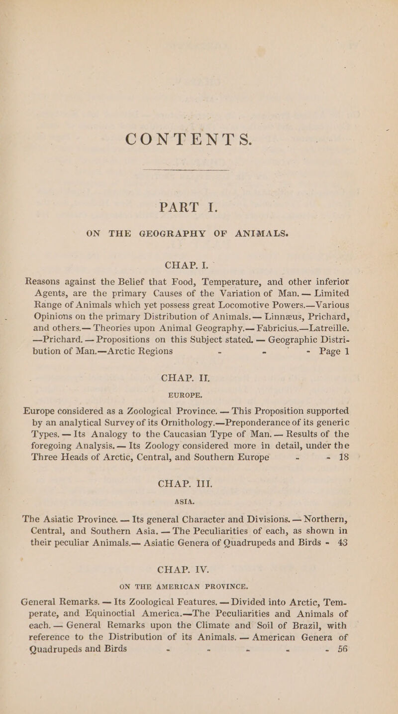 CONE EN T 8: PART A. ON THE GEOGRAPHY OF ANIMALS. CHAP. I. ~ Reasons against the Belief that Food, Temperature, and other inferior Agents, are the primary Causes of the Variation of Man. — Limited Range of Animals which yet possess great Locomotive Powers.—Various Opinions on the primary Distribution of Animals.— Linneus, Prichard, and others.— Theories upon Animal Geography.— Fabricius.—Latreille. —Prichard. — Propositions on this Subject stated, — Geographic Distri- bution of Man.—Arctic Regions = - “ - Page 1 CHAP. IT. EUROPE. Europe considered as a Zoological Province. — This Proposition supported by an analytical Survey of its Ornithology.—Preponderance of its generic Types. — Its Analogy to the Caucasian Type of Man. — Results of the foregoing Analysis. — Its Zoology considered more in detail, under the Three Heads of Arctic, Central, and Southern Europe - - 18 CHAP. III. ASIA. The Asiatic Province. — Its general Character and Divisions. — Northern, Central, and Southern Asia. — The Peculiarities of each, as shown in their peculiar Animals.— Asiatic Genera of Quadrupeds and Birds - 43 CEE HV. ON THE AMERICAN PROVINCE. General Remarks. — Its Zoological Features, — Divided into Arctic, Tem- perate, and Equinoctial America.—The Peculiarities and Animals of each. — General Remarks upon the Climate and Soil of Brazil, with reference to the Distribution of its Animals. — American Genera of Quadrupeds and Birds - a “ E =) 156