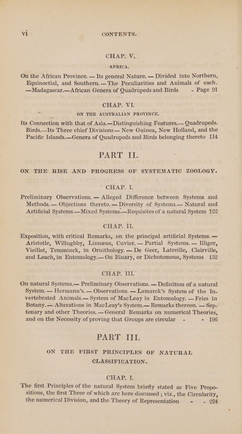 CHAP. V.. “AFRICA. On the African Province. — Its genéral Nature. — Divided into Northern, Equinoctial, and Southern.—The Peculiarities and Animals of each. —Madagascar.— African Genera of Quadrupeds and Birds - Page 91 CHAP. VI. sige ON THE AUSTRALIAN PROVINCE. Its Connection with that of Asia.—Distinguishing Features.— Quadrupeds. Birds.—Its Three chief Divisions— New Guinea, New Holland, and the Pacific Islands.—Genera of Quadrupeds and Birds belonging thereto 114 PART II. ON THE RISE AND PROGRESS OF SYSTEMATIC ZOOLOGY. ' CHAP. I. Preliminary Observations. — Alleged Difference between Systems and Methods. — Objections thereto. — Diversity of Systems.— Natural and Artificial Systems.— Mixed Systems.—Requisites of a natural System 122 CHAP. II. Exposition, with critical Remarks, on the principal artificial Systems. — Aristotle, Willughby, Linneus, Cuvier. — Partial Systems. — Illiger, Vieillot, Temminck, in Ornithology.— De Geer, Latreille, ,Clairville, and Leach, in Entomology.— On Binary, or Dichotomous, Systems 132 CHAP. IIL On natural Systems.— Preliminary Observations. — Definition of a natural System. — Hermann’s. — Observations. — Lamarck’s System of the In- vertebrated Animals.— System of MacLeay in Entomology: — Fries in Botany. — Alterations in MacLeay’s System.— Remarks thereon. — Sep- tenary and other Theories. — General Remarks on numerical Theories, and on the Necessity of proving that Groups are circular - ~ 196 PART. ITI. ON THE FIRST PRINCIPLES OF NATURAL CLASSIFICATION. CHAP. I. The first Principles of the natural System briefly stated as Five Propo- sitions, the first Three of which are here discussed ; viz., the Circularity, the numerical Division, and the Theory of Representation - « 924