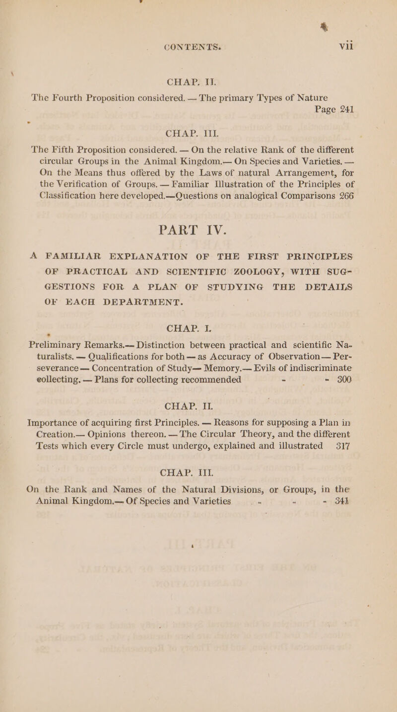 CHAP? TF. The Fourth Proposition considered, — The primary Types of Nature Page 241 CHAP. III. The Fifth Proposition considered. — On the relative Rank of the different circular Groups in the Animal Kingdom.— On Species and Varieties. — On the Means thus offered by the Laws of natural Arrangement, for the Verification of Groups. — Familiar [lustration of the Principles of Classification here developed.—Questions on analogical Comparisons 266 PART IV. A FAMILIAR EXPLANATION OF THE FIRST PRINCIPLES OF PRACTICAL AND SCIENTIFIC ZOOLOGY, WITH SUG- GESTIONS FOR A PLAN OF STUDYING THE DETAILS OF EACH DEPARTMENT. : CEEART TL. Preliminary Remarks,— Distinction between practical and scientific Na- turalists. — Qualifications for both—as Accuracy of Observation— Per- severance — Concentration of Study— Memory.— Evils of indiscriminate eollecting. — Plans for collecting recommended oF - 300 CHAP. IT. Importance of acquiring first Principles. — Reasons for supposing a Plan in Creation.— Opinions thereon. — The Circular Theory, and the different Tests which every Circle must undergo, explained and illustrated 317 CHAP. III. On the Rank and Names of the Natural Divisions, or Groups, in the Animal Kingdom.— Of Species and Varieties ae . - 34h