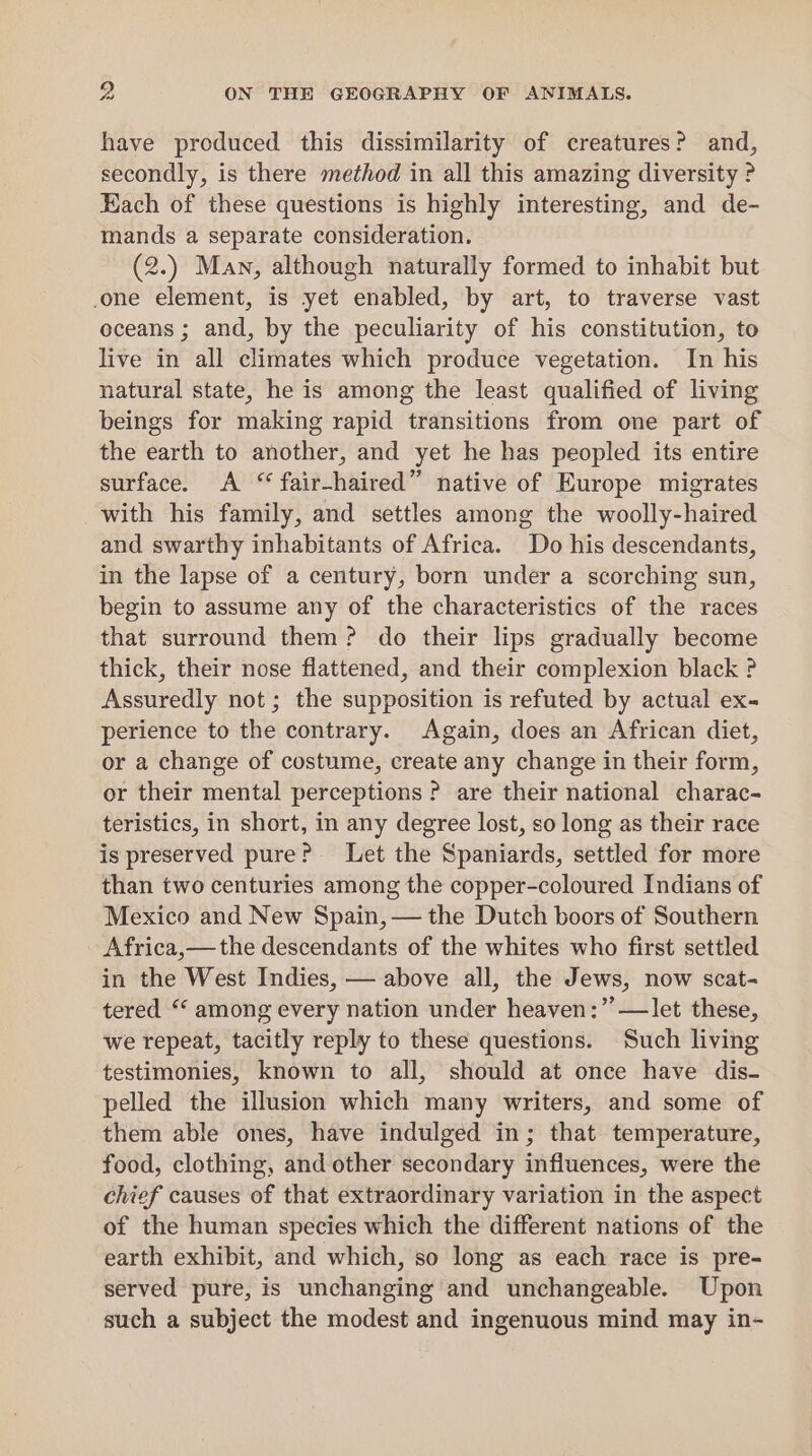 have produced this dissimilarity of creatures? and, secondly, is there method in all this amazing diversity ? Hach of these questions is highly interesting, and de- mands a separate consideration. (2.) Man, although naturally formed to inhabit but one element, is yet enabled, by art, to traverse vast oceans ; and, by the peculiarity of his constitution, to live in all climates which produce vegetation. In his natural state, he is among the least qualified of living beings for making rapid transitions from one part of the earth to another, and yet he has peopled its entire surface. A “ fair-haired” native of Europe migrates with his family, and settles among the woolly-haired and swarthy inhabitants of Africa. Do his descendants, in the lapse of a century, born under a scorching sun, begin to assume any of the characteristics of the races that surround them? do their lips gradually become thick, their nose flattened, and their complexion black ? Assuredly not ; the supposition is refuted by actual ex- perience to the contrary. Again, does an African diet, or a change of costume, create any change in their form, or their mental perceptions ? are their national charac- teristics, in short, in any degree lost, so long as their race is preserved pure? Let the Spaniards, settled for more than two centuries among the copper-coloured Indians of Mexico and New Spain, — the Dutch boors of Southern - Africa,— the descendants of the whites who first settled in the West Indies, — above all, the Jews, now scat- tered “ among every nation under heaven:” —let these, we repeat, tacitly reply to these questions. Such living testimonies, known to all, should at once have dis- pelled the illusion which many writers, and some of them able ones, have indulged in; that temperature, food, clothing, and other secondary influences, were the chief causes of that extraordinary variation in the aspect of the human species which the different nations of the earth exhibit, and which, so long as each race is pre- served pure, is unchanging and unchangeable. Upon such a subject the modest and ingenuous mind may in-