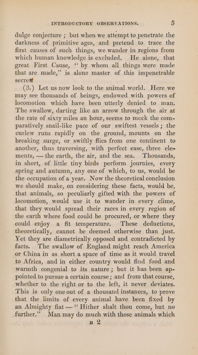 dulge conjecture ; but when we attempt to penetrate the darkness of primitive ages, and pretend to trace the first causes of such things, we wander in regions from which human knowledge is excluded. He alone, that great First Cause, ‘* by whom all things were made that are made,” is alone master of this impenetrable secret? (3.) Let us now look to the animal world. Here we may see thousands of beings, endowed with powers of locomotion which have been utterly denied to man. The swallow, darting like an arrow through the air at the rate of sixty miles an hour, seems to mock the com- paratively snail-like pace of our swiftest vessels; the curlew runs rapidly on the ground, mounts on the breaking surge, or swiftly flies from one continent to another, thus traversing, with perfect ease, three ele-= ments, — the earth, the air, and the sea. Thousands, in short, of little tiny birds perform journies, every spring and autumn, any one of which, to us, would be the occupation of a year. Now the theoretical conclusion we should make, on considering these facts, would be, that animals, so peculiarly gifted with the powers of locomotion, would use it to wander in every clime, that they would spread their races in every region of the earth where food could be procured, or where they could enjoy a fit temperature. These deductions, theoretically, cannot be deemed otherwise than just. Yet they are diametrically opposed and contradicted by facts. ‘The swallow of England might reach America or China in as short a space of time as it would travel to Africa, and in either country would find food and warmth congenial to its nature; but it has been ap- pointed to pursue a certain course; and from that course, whether to the right or to the left, it never deviates. This is only one out of a thousand instances, to prove that the limits of every animal have been fixed by an Almighty fiat — “‘ Hither shalt thou come, but no further.” Man may do much with those animals which B 2