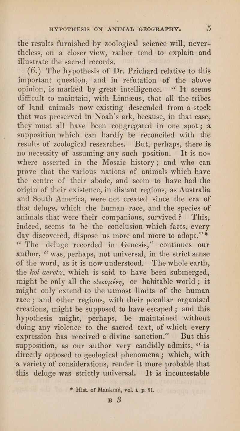 the results furnished by zoological science will, never- theless, on a closer view, rather tend to explain and illustrate the sacred records. (6.) The hypothesis of Dr. Prichard relative to this important question, and in refutation of the above opinion, is marked by great intelligence. ‘* It seems difficult to maintain, with Linneus, that all the tribes of land animals now existing descended from a stock that was preserved in Noah’s ark, because, in that case, they must all have been congregated in one spot; a supposition which can hardly be reconciled with the results of zoological researches. But, perhaps, there is no necessity of assuming any such position. It is no- where asserted in the Mosaic history; and who can prove that the various nations of animals which have the centre of their abode, and seem to have had the origin of their existence, in distant regions, as Australia and South America, were not created since the era of that deluge, which the human race, and the species of animals that were their companions, survived? ‘This, indeed, seems to be the conclusion which facts, every day discovered, dispose us more and more to adopt.” * “The deluge recorded in Genesis,” continues our author, “‘ was, perhaps, not universal, in the strict sense of the word, as it is now understood. The whole earth, the kol aeretz, which is said to have been submerged, might be only all the oixevzévy, or habitable world ; it might only extend to the utmost limits of the human race ; and other regions, with their peculiar organised creations, might be supposed to have escaped ; and this hypothesis might, perhaps, be maintained without doing any violence to the sacred text, of which every expression has received a divine sanction.” But this supposition, as our author very candidly admits, “ is directly opposed to geological phenomena ; which, with a variety of considerations, render it more probable that this deluge was strictly universal. It is incontestable * Hist. of Mankind, vol. i. p. 81, B 3