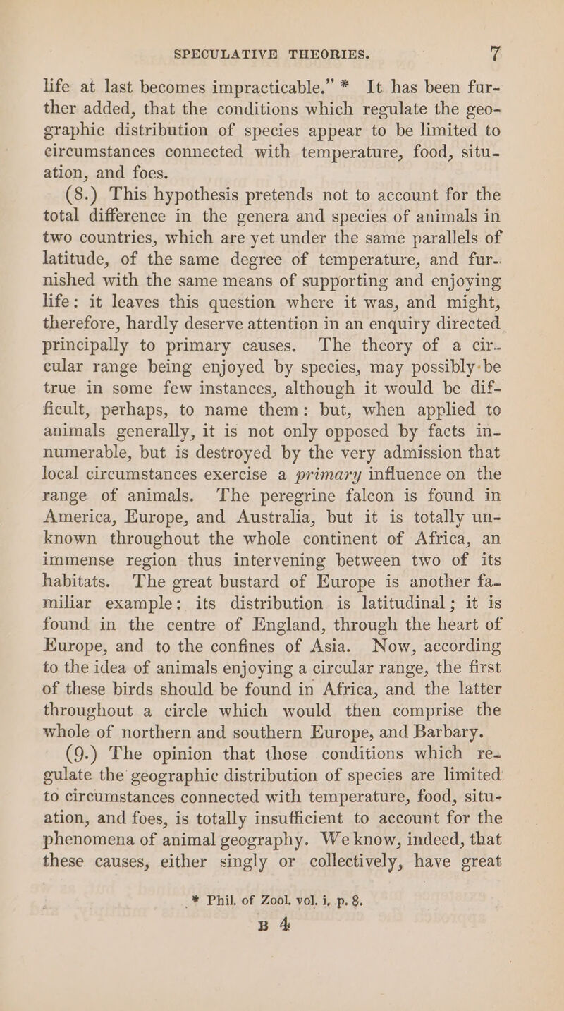 SPECULATIVE THEORIES. rs life at last becomes impracticable.” * It has been fur- ther added, that the conditions which regulate the geo- graphic distribution of species appear to be limited to circumstances connected with temperature, food, situ- ation, and foes. (8.) This hypothesis pretends not to account for the total difference in the genera and species of animals in two countries, which are yet under the same parallels. of latitude, of the same degree of temperature, and fur. nished with the same means of supporting and enjoying life: it leaves this question where it was, and might, therefore, hardly deserve attention in an enquiry directed principally to primary causes. The theory of a cir- cular range being enjoyed by species, may possibly: be true in some few instances, although it would be dif- ficult, perhaps, to name them: but, when applied to animals generally, it is not only opposed by facts in- numerable, but is destroyed by the very admission that local circumstances exercise a primary influence on the range of animals. The peregrine falcon is found in America, Europe, and Australia, but it is totally un- known throughout the whole continent of Africa, an immense region thus intervening between two of its habitats. The great bustard of Europe is another fa- miliar example: its distribution is latitudinal; it is found in the centre of England, through the heart of Europe, and to the confines of Asia. Now, according to the idea of animals enjoying a circular range, the first of these birds should be found in Africa, and the latter throughout a circle which would then comprise the whole of northern and southern Europe, and Barbary. (9.) The opinion that those conditions which re- gulate the geographic distribution of species are limited to circumstances connected with temperature, food, situ- ation, and foes, is totally insufficient to account for the phenomena of animal geography. We know, indeed, that these causes, either singly or collectively, have great _* Phil. of Zool. vol. i, p. &amp;. B 4