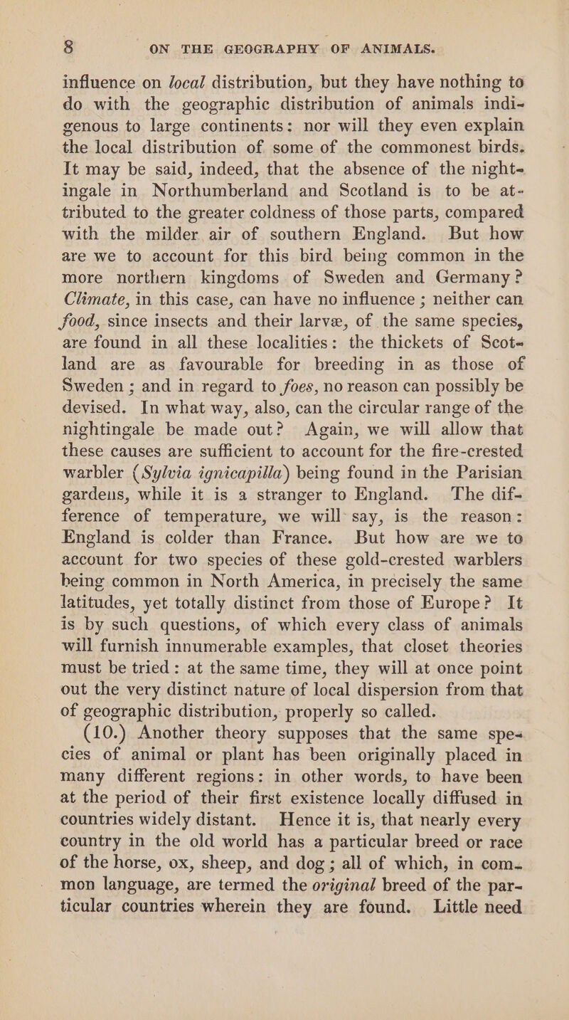 influence on Jocal distribution, but they have nothing to do with the geographic distribution of animals indi- genous to large continents: nor will they even explain the local distribution of some of the commonest birds. It may be said, indeed, that the absence of the night- ingale in Northumberland and Scotland is to be at- tributed to the greater coldness of those parts, compared with the milder air of southern England. But how are we to account for this bird being common in the more northern kingdoms of Sweden and Germany? Climate, in this case, can have no influence ; neither can food, since insects and their larve, of the same species, are found in all these localities: the thickets of Scot land are as favourable for breeding in as those of Sweden ; and in regard to foes, no reason can possibly be devised. In what way, also, can the circular range of the nightingale be made out? Again, we will allow that these causes are sufficient to account for the fire-crested warbler (Sylvia ignicapilla) being found in the Parisian gardeus, while it is a stranger to England. ‘The dif- ference of temperature, we will say, is the reason: England is colder than France. But how are we to account for two species of these gold-crested warblers being common in North America, in precisely the same latitudes, yet totally distinct from those of Europe? It is by such questions, of which every class of animals will furnish innumerable examples, that closet theories must be tried: at the same time, they will at once point out the very distinct nature of local dispersion from that of geographic distribution, properly so called. (10.) Another theory supposes that the same spes cies of animal or plant has been originally placed in many different regions: in other words, to have been at the period of their first existence locally diffused in countries widely distant. Hence it is, that nearly every country in the old world has a particular breed or race of the horse, ox, sheep, and dog; all of which, in com. mon language, are termed the original breed of the par- ticular countries wherein they are found. Little need