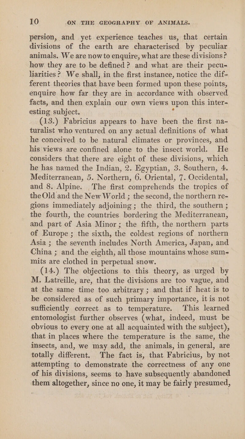 persion, and yet experience teaches us, that certain divisions of the earth are characterised by peculiar animals. We are now to enquire, what are these divisions? how they are to be defined? and what are their pecu- liarities? We shall, in the first instance, notice the dif- ferent theories that have been formed upon these points, enquire how far they are in accordance with observed facts, and then explain our own views upon this inter- esting subject. (13.) Fabricius appears to have been the first na- turalist who ventured on any actual definitions of what he conceived to be natural climates or provinces, and his views are confined alone to the insect world. He considers that there are eight of these divisions, which he has named the Indian, 2. Egyptian, 3. Southern, 4. Mediterranean, 5. Northern, 6. Oriental, 7. Occidental, and 8. Alpine. _The first comprehends the tropics of the Old and the New World ; the second, the northern re- gions immediately adjoining ; the third, the southern ; the fourth, the countries bordering the Mediterranean, and part of Asia Minor; the fifth, the northern parts of Europe ; the sixth, the coldest regions of northern Asia ; the seventh includes North America, Japan, and China ; and the eighth, all those mountains whose sum- mits are clothed in perpetual snow. (14.) The objections to this theory, as urged by M. Latreille, are, that the divisions are too vague, and at the same time too arbitrary ; and that if heat is to be considered as of such primary importance, it is not sufficiently correct as to temperature. This learned entomologist further observes (what, indeed, must be obvious to every one at all acquainted with the subject), that in places where the temperature is the same, the insects, and, we may add, the animals, in general, are totally different. The fact is, that Fabricius, by not attempting to demonstrate the correctness of any one of his divisions, seems to have subsequently abandoned them altogether, since no one, it may be fairly presumed,