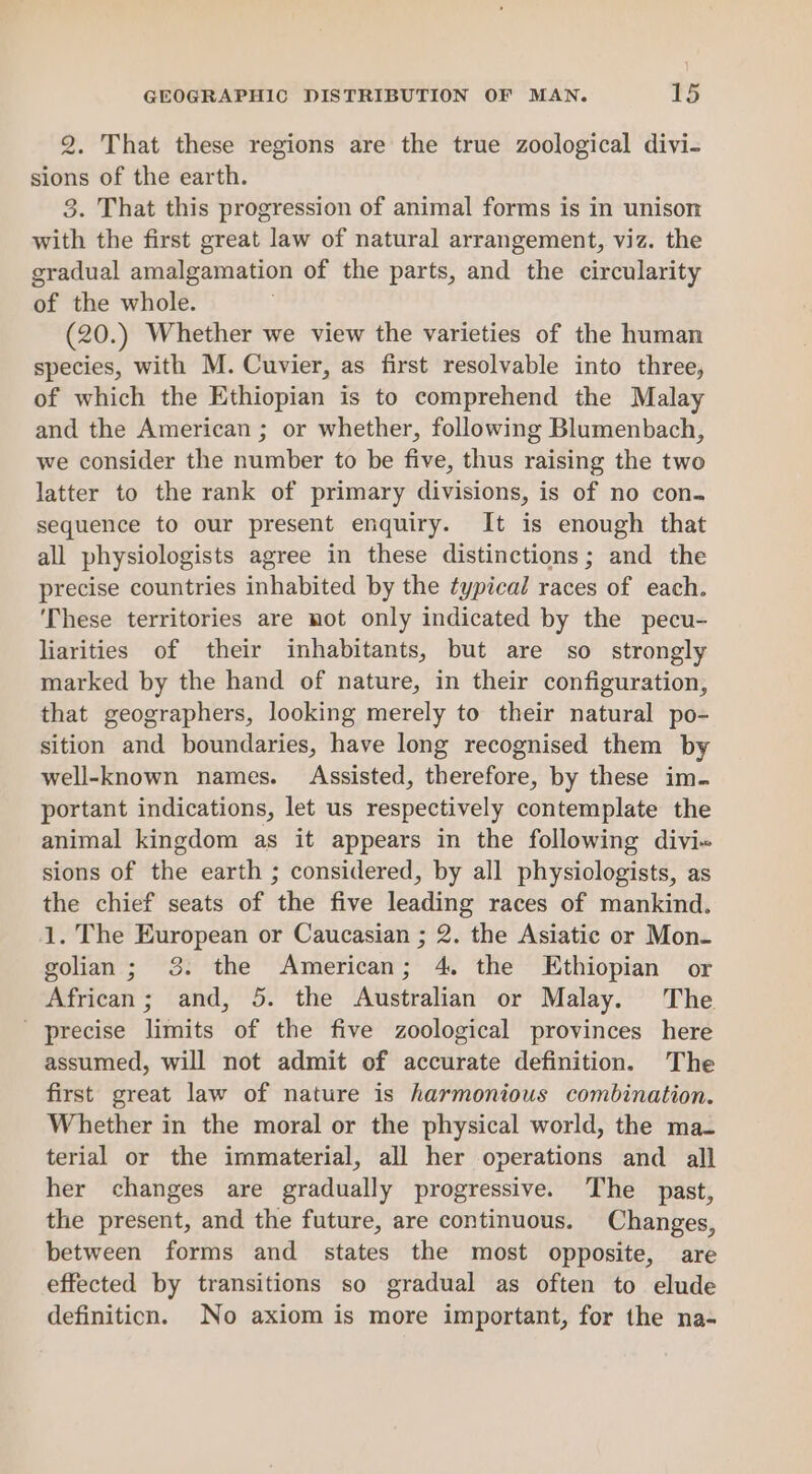 2. That these regions are the true zoological divi- sions of the earth. 3. That this progression of animal forms is in unison with the first great law of natural arrangement, viz. the gradual amalgamation of the parts, and the circularity of the whole. (20.) Whether we view the varieties of the human species, with M. Cuvier, as first resolvable into three, of which the Ethiopian is to comprehend the Malay and the American ; or whether, following Blumenbach, we consider the number to be five, thus raising the two latter to the rank of primary divisions, is of no con. sequence to our present enquiry. It is enough that all physiologists agree in these distinctions; and the precise countries inhabited by the typical races of each. ‘These territories are not only indicated by the pecu- liarities of their inhabitants, but are so strongly marked by the hand of nature, in their configuration, that geographers, looking merely to their natural po- sition and boundaries, have long recognised them by well-known names. Assisted, therefore, by these im. portant indications, let us respectively contemplate the animal kingdom as it appears in the following divi« sions of the earth ; considered, by all physiologists, as the chief seats of the five leading races of mankind. 1. The European or Caucasian ; 2. the Asiatic or Mon- golian; 3. the American; 4. the Ethiopian or African; and, 5. the Australian or Malay. The ' precise limits of the five zoological provinces here assumed, will not admit of accurate definition. The first great law of nature is harmonious combination. Whether in the moral or the physical world, the ma- terial or the immaterial, all her operations and all her changes are gradually progressive. The past, the present, and the future, are continuous. Changes, between forms and states the most opposite, are effected by transitions so gradual as often to elude definition. No axiom is more important, for the na-