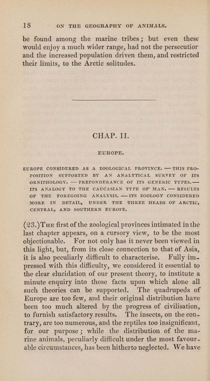 be found among the marine tribes; but even these would enjoy a much wider range, had not the persecutior and the increased population driven them, and restricted their limits, to the Arctic solitudes. CHAP. II. EUROPE. EUROPE CONSIDERED AS A ZOOLOGICAL PROVINCE. —THIS PRO=- POSITION SUPPORTED BY AN ANALYTICAL SURVEY OF [ITS ORNITHOLOGY. PREPONDERANCE OF ITS GENERIC TYPES.— ITS ANALOGY TO THE CAUCASIAN TYPE OF’ MAN. — RESULTS OF THE FOREGOING ANALYSIS, —ITS ZOOLOGY CONSIDERED MORE IN DETAIL, UNDER THE THREE HEADS OF ARCTIC, CENTRAL, AND SOUTHERN EUROPE. (23.)Tux first of the zoological provinces intimated in the last chapter appears, on a cursory view, to be the most objectionable. For not only has it never been viewed in this light, but, from its close connection to that of Asia, it is also peculiarly difficult to characterise. Fully im- pressed with this difficulty, we considered it essential to the clear elucidation of our present theory, to institute a minute enquiry into those facts upon which alone all such theories can be supported. The quadrupeds of Europe are too few, and their original distribution have been too much altered by the progress of civilisation, to furnish satisfactory results. The insects, on the con- trary, are too numerous, and the reptiles too insignificant, for our purpose; while the distribution of the ma- rine animals, peculiarly difficult under the most favour- able circumstances, has been hitherto neglected. We have