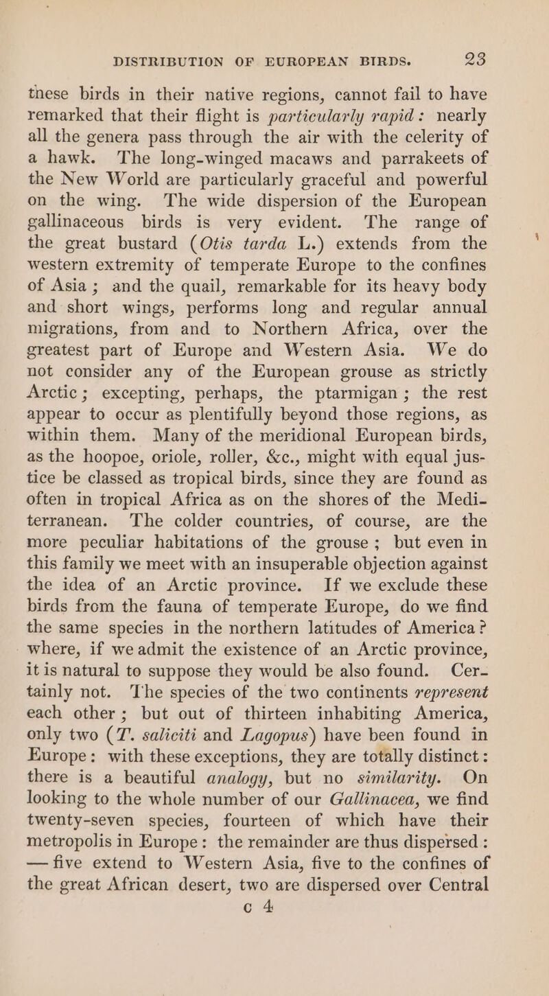 these birds in their native regions, cannot fail to have remarked that their flight is particularly rapid: nearly all the genera pass through the air with the celerity of a hawk. The long-winged macaws and parrakeets of the New World are particularly graceful and powerful on the wing. The wide dispersion of the European gallinaceous birds is very evident. The range of the great bustard (Otis tarda L.) extends from the western extremity of temperate Europe to the confines of Asia ; and the quail, remarkable for its heavy body and short wings, performs long and regular annual migrations, from and to Northern Africa, over the greatest part of Europe and Western Asia. We do not consider any of the European grouse as strictly Arctic; excepting, perhaps, the ptarmigan; the rest appear to occur as plentifully beyond those regions, as within them. Many of the meridional European birds, as the hoopoe, oriole, roller, &amp;c., might with equal jus- tice be classed as tropical birds, since they are found as often in tropical Africa as on the shores of the Medi- terranean. The colder countries, of course, are the more peculiar habitations of the grouse; but even in this family we meet with an insuperable objection against the idea of an Arctic province. If we exclude these birds from the fauna of temperate Europe, do we find the same species in the northern latitudes of America ? where, if we admit the existence of an Arctic province, it is natural to suppose they would be also found. Cer- tainly not. The species of the two continents sepresent each other ; but out of thirteen inhabiting America, only two (7’. saliciti and Lagopus) have been found in Europe: with these exceptions, they are totally distinct : there is a beautiful analogy, but no similarity. On looking to the whole number of our Gallinacea, we find twenty-seven species, fourteen of which have their metropolis in Europe: the remainder are thus dispersed : — five extend to Western Asia, five to the confines of the great African desert, two are dispersed over Central c 4
