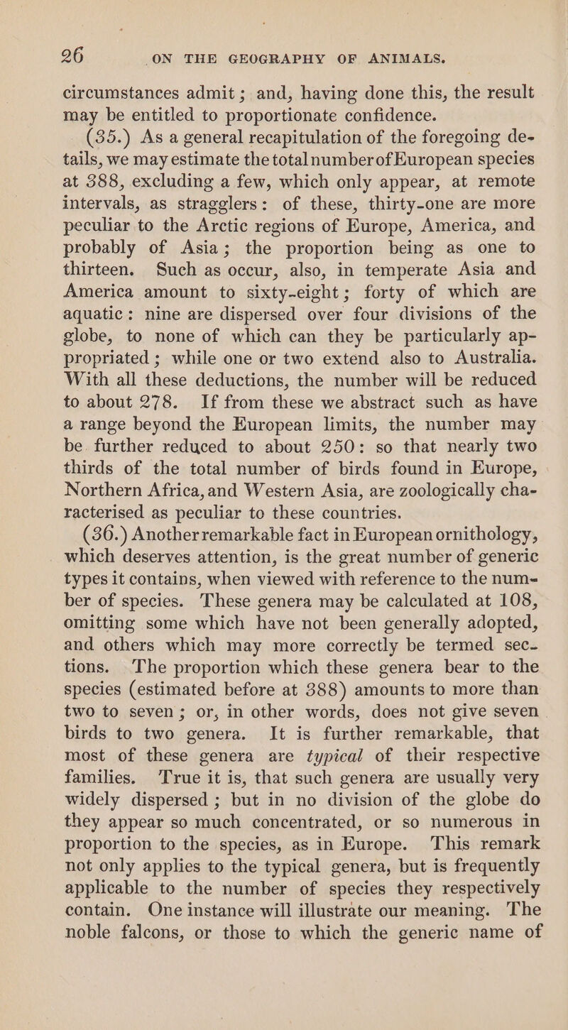 circumstances admit ; and, having done this, the result may be entitled to proportionate confidence. (35.) As a general recapitulation of the foregoing de- tails, we may estimate the total number of European species at 388, excluding a few, which only appear, at remote intervals, as stragglers: of these, thirty-one are more peculiar to the Arctic regions of Europe, America, and probably of Asia; the proportion being as one to thirteen. Such as occur, also, in temperate Asia and America amount to sixty-eight; forty of which are aquatic: nine are dispersed over four divisions of the globe, to none of which can they be particularly ap- propriated ; while one or two extend also to Australia. With all these deductions, the number will be reduced to about 278. If from these we abstract such as have a range beyond the European limits, the number may be further reduced to about 250: so that nearly two thirds of the total number of birds found in Europe, Northern Africa, and Western Asia, are zoologically cha- racterised as peculiar to these countries. (36.) Another remarkable fact in European ornithology, _ which deserves attention, is the great number of generic types it contains, when viewed with reference to the num- ber of species. These genera may be calculated at 108, omitting some which have not been generally adopted, and others which may more correctly be termed sec- tions. The proportion which these genera bear to the species (estimated before at 388) amounts to more than two to seven ; or, in other words, does not give seven birds to two genera. It is further remarkable, that most of these genera are typical of their respective families. True it is, that such genera are usually very widely dispersed ; but in no division of the globe do they appear so much concentrated, or so numerous in proportion to the species, as in Europe. This remark not only applies to the typical genera, but is frequently applicable to the number of species they respectively contain. One instance will illustrate our meaning. The noble falcons, or those to which the generic name of