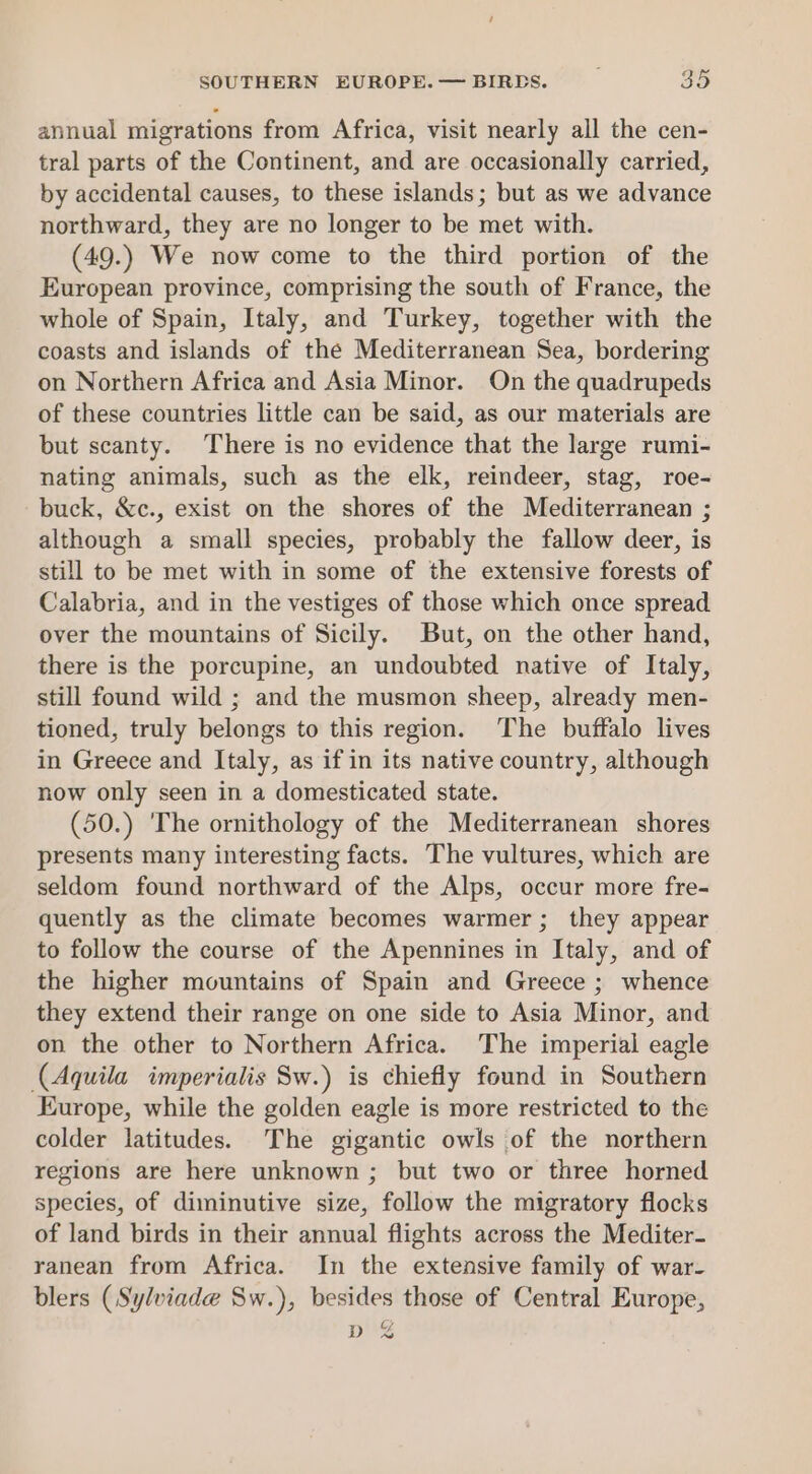 annual migrations from Africa, visit nearly all the cen- tral parts of the Continent, and are occasionally carried, by accidental causes, to these islands; but as we advance northward, they are no longer to be met with. (49.) We now come to the third portion of the European province, comprising the south of France, the whole of Spain, Italy, and Turkey, together with the coasts and islands of the Mediterranean Sea, bordering on Northern Africa and Asia Minor. On the quadrupeds of these countries little can be said, as our materials are but scanty. There is no evidence that the large rumi- nating animals, such as the elk, reindeer, stag, roe- buck, &amp;c., exist on the shores of the Mediterranean ; although a small species, probably the fallow deer, is still to be met with in some of the extensive forests of Calabria, and in the vestiges of those which once spread over the mountains of Sicily. But, on the other hand, there is the porcupine, an undoubted native of Italy, still found wild ; and the musmon sheep, already men- tioned, truly belongs to this region. The buffalo lives in Greece and Italy, as if in its native country, although now only seen in a domesticated state. (50.) The ornithology of the Mediterranean shores presents many interesting facts. The vultures, which are seldom found northward of the Alps, occur more fre- quently as the climate becomes warmer; they appear to follow the course of the Apennines in Italy, and of the higher mountains of Spain and Greece ; whence they extend their range on one side to Asia Minor, and on the other to Northern Africa. The imperial eagle (Aquila imperialis Sw.) is chiefly found in Southern Europe, while the golden eagle is more restricted to the colder latitudes. The gigantic owls of the northern regions are here unknown ; but two or three horned species, of diminutive size, follow the migratory flocks of land birds in their annual flights across the Mediter- ranean from Africa. In the extensive family of war- blers (Sylviade Sw.), besides those of Central Europe, pg