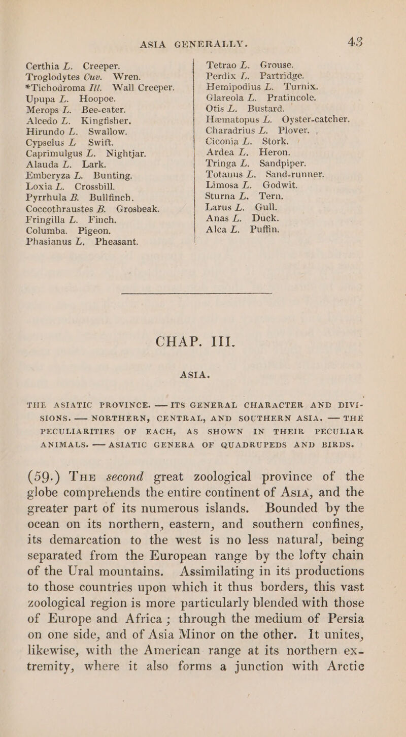 Certhia LZ. Creeper. Tetrao LZ. Grouse. Troglodytes Cuv. Wren. Perdix L. Partridge. *Tichodroma J7/. Wall Creeper. Hemipodius L. Turnix. Upupa Z. Hoopoe. Glareola L. Pratincole. Merops L. Bee-eater. Otis ZL. Bustara. Alcedo Z. Kingfisher. Hematopus LZ. Oyster-catcher. Hirundo LZ. Swallow. Charadrius L. Plover. , Cypselus Z Swift. Ciconia LZ. Stork. Caprimulgus LZ. Nightjar. Ardea L. Heron. Alauda Z. Lark. Tringa L. Sandpiper. Emberyza Z. Bunting. Totanus Z. Sand-runner. Loxia Z. Crossbill. Limosa L. Godwit. Pyrrhula B. Bullfinch. Sturna Z. Tern. Coccothraustes B. Grosbeak. Larus L. Gull. Fringilla Z. Finch. Anas L. Duck. Columba. Pigeon. Alca Z. Puffin. Phasianus LZ, Pheasant. GHAP. iTt. ASIA. THE ASIATIC PROVINCE. —ITS GENERAL CHARACTER AND DIVI- SIONS. —- NORTHERN, CENTRAL, AND SOUTHERN ASIA. — THE PECULIARITIES OF EACH, AS SHOWN IN THEIR PECULIAR ANIMALS. — ASIATIC GENERA OF QUADRUPEDS AND BIRDS. (59.) Tux second great zoological province of the globe compreliends the entire continent of As1a, and the greater part of its numerous islands. Bounded by the ocean on its northern, eastern, and southern confines, its demarcation to the west is no less natural, being separated from the European range by the lofty chain of the Ural mountains. Assimilating in its productions to those countries upon which it thus borders, this vast zoological region is more particularly blended with those of Europe and Africa ; through the medium of Persia on one side, and of Asia Minor on the other. It unites, likewise, with the American range at its northern ex- tremity, where it also forms a junction with Arctic