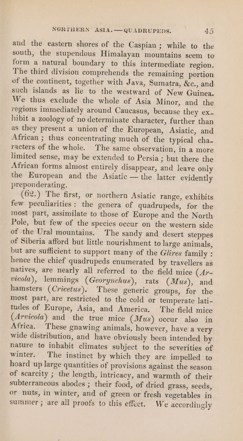 and the eastern shores of the Caspian; while to the south, the stupendous Himalayan mountains seem to form a natural boundary to this intermediate region. The third division comprehends the remaining portion of the continent, together with Java, Sumatra, &amp;c., and such islands as lie to the westward of New Guinea. We thus exclude the whole of Asia Minor, and the regions immediately around Caucasus, because they ex- hibit a zoology of no determinate character, further than as they present a union of the European, Asiatic, and African ; thus concentrating much of the typical cha- racters of the whole. The same observation, in a more limited sense, may be extended to Persia ; but there the African forms almost entirely disappear, and leave only the European and the Asiatic — the latter evidently preponderating. (62.) The first, or northern Asiatic range, exhibits few peculiarities: the genera of quadrupeds, for the most part, assimilate to those of Europe and the North Pole, but few of the species occur on the western side of the Ural mountains. The sandy and desert steppes of Siberia afford but little nourishment to large animals, but are sufficient to support many of the Glires family : hence the chief quadrupeds enumerated by travellers as natives, are nearly all referred to the field mice (Ar- vicola), lemmings (Georynchus), rats (Mus), and hamsters (Cricetus). These generic groups, for the most part, are restricted to the cold or temperate lati- tudes of Europe, Asia, and America. ‘The field mice (Arvicola) and the true mice (Mus) occur also in Africa. These gnawing animals, however, have a very wide distribution, and have obviously been intended by nature to inhabit climates subject to the severities of winter. The instinct by which they are impelled to hoard up large quantities of provisions against the season of scarcity ; the length, intricacy, and warmth of their subterraneous abodes ; their food, of dried grass, seeds, or nuts, in winter, and of green or fresh vegetables in summer ; are all proofs to this effect. We accordingly