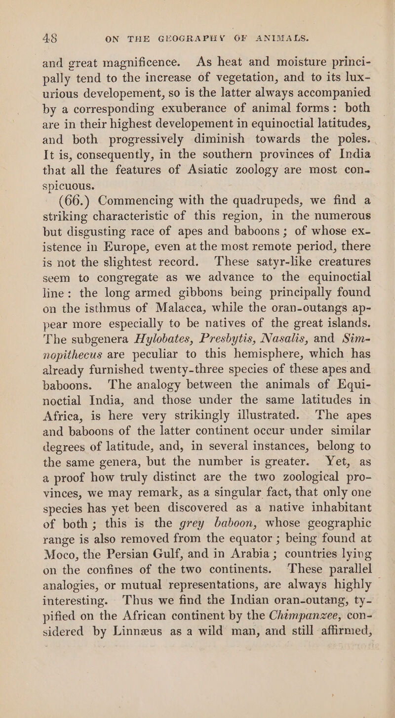 and great magnificence. As heat and moisture princi- pally tend to the increase of vegetation, and to its lux- urious developement, so is the latter always accompanied by a corresponding exuberance of animal forms: both are in their highest developement in equinoctial latitudes, and both progressively diminish towards the poles. It is, consequently, in the southern provinces of India that all the features of Asiatic zoology are most con- spicuous. (66.) Commencing with the quadrupeds, we find a striking characteristic of this region, in the numerous but disgusting race of apes and baboons ; of whose ex- istence in Europe, even at the most remote period, there is not the slightest record. These satyr-like creatures seem to congregate as we advance to the equinoctial line: the long armed gibbons being principally found on the isthmus of Malacca, while the oran-outangs ap- pear more especially to be natives of the great islands. The subgenera Hylobates, Presbytis, Nasalis, and Sim- nopithecus are peculiar to this hemisphere, which has already furnished twenty-three species of these apes and baboons. The analogy between the animals cf Equi- noctial India, and those under the same latitudes in Africa, is here very strikingly illustrated. The apes and baboons of the latter continent occur under similar degrees of latitude, and, in several instances, belong to the same genera, but the number is greater. Yet, as a proof how truly distinct are the two zoological pro- vinces, we may remark, as a singular fact, that only one species has yet been discovered as a native inhabitant of both; this is the grey baboon, whose geographic range is also removed from the equator ; being found at Moco, the Persian Gulf, and in Arabia; countries lying on the confines of the two continents. ‘These parallel analogies, or mutual representations, are always highly © interesting. Thus we find the Indian oran-outang, ty- pified on the African continent by the Chimpanzee, con- sidered by Linneus as a wild man, and still affirmed,