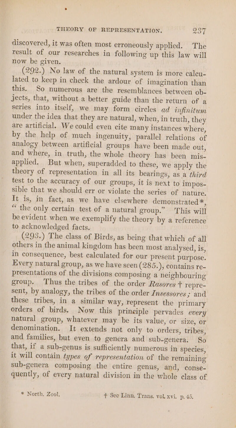 THEORY OF REPRESENTATION. ZoL discovered, it was often most erroneously applied. The result of our researches in following up this law will now be given. (292.) No law of the natural system is more calcu- lated to keep in check the ardour of imagination than this. So numerous are the resemblances between ob- jects, that, without a better guide than the return of a series into itself, we may form circles ad infinitum — under the idea that they are natural, when, in truth, they are artificial. We could even cite many instances where, by the help of much ingenuity, parallel relations of analogy between artificial groups have been made out, and where, in truth, the whole theory has been mis- applied. But when, superadded to these, we apply the theory of representation in all its bearings, as a third test to the accuracy of our groups, it is next to impos- sible that we should err or violate the series of nature. It is, in fact, as we have elsewhere demonstrated *, “ the only certain test of a natural group.” This will be evident when we exemplify the theory by a reference to acknowledged facts. (293.) The class of Birds, as being that which of all others in the animal kingdom has been most analysed, is, in consequence, best calculated for our present purpose. Every natural group, as we have seen (285.), contains re- presentations of the divisions composing a neighbouring group, Thus the tribes of the order Rasores + repre- sent, by analogy, the tribes of the order Insessores ; and these tribes, in a similar way, represent the primary orders of birds. Now this prineiple pervades every natural group, whatever may be its value, or size, or denomination. It extends not only to orders, tribes, and families, but even to genera and sub-genera. So that, if a sub-genus is sufficiently numerous in species, it will contain types of representation of the remaining sub-genera composing the entire genus, and, conse- quently, of every natural division in the whole class of * North. Zool. t See Linn, Trans. vol, xvi. p. 45,