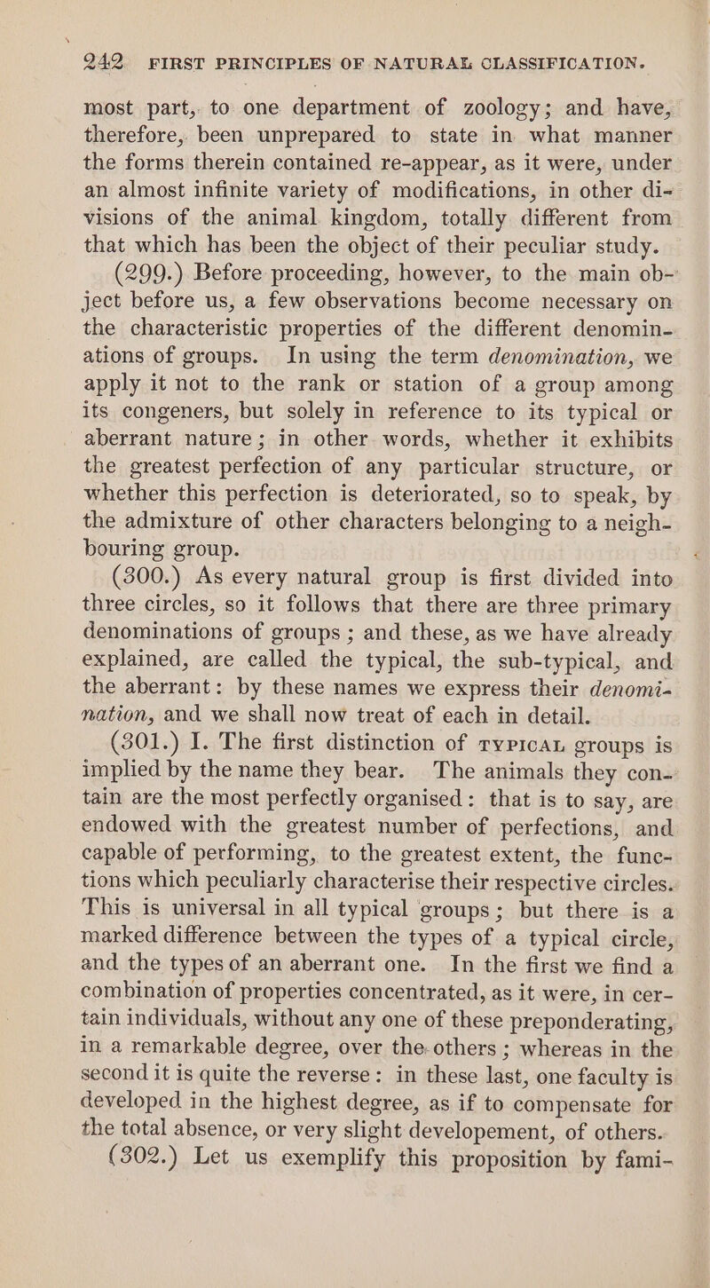 most part, to one department of zoology; and. have, therefore, been unprepared to state in what manner the forms therein contained re-appear, as it were, under an almost infinite variety of modifications, in other di- visions of the animal kingdom, totally different from that which has been the object of their peculiar study. (299.) Before proceeding, however, to the main ob-~ ject before us, a few observations become necessary on the characteristic properties of the different denomin- ations of groups. In using the term denomination, we apply it not to the rank or station of a group among its congeners, but solely in reference to its typical or aberrant nature; in other. words, whether it exhibits the greatest perfection of any particular structure, or whether this perfection is deteriorated, so to speak, by the admixture of other characters belonging to a neigh- bouring group. (300.) As every natural group is first divided into three circles, so it follows that there are three primary denominations of groups ; and these, as we have already explained, are called the typical, the sub-typical, and the aberrant: by these names we express their denomi- nation, and we shall now treat of each in detail. (301.) I. The first distinction of ryprcan groups is implied by the name they bear. The animals they con- tain are the most perfectly organised: that is to say, are endowed with the greatest number of perfections, and capable of performing, to the greatest extent, the func- tions which peculiarly characterise their respective circles. This is universal in all typical groups; but there is a marked difference between the types of a typical circle, and the types of an aberrant one. In the first we find a combination of properties concentrated, as it were, in cer- tain individuals, without any one of these preponderating, in a remarkable degree, over the-others ; whereas in the second it is quite the reverse: in these last, one faculty is developed in the highest degree, as if to compensate for the total absence, or very slight developement, of others. (302.) Let us exemplify this proposition by fami-