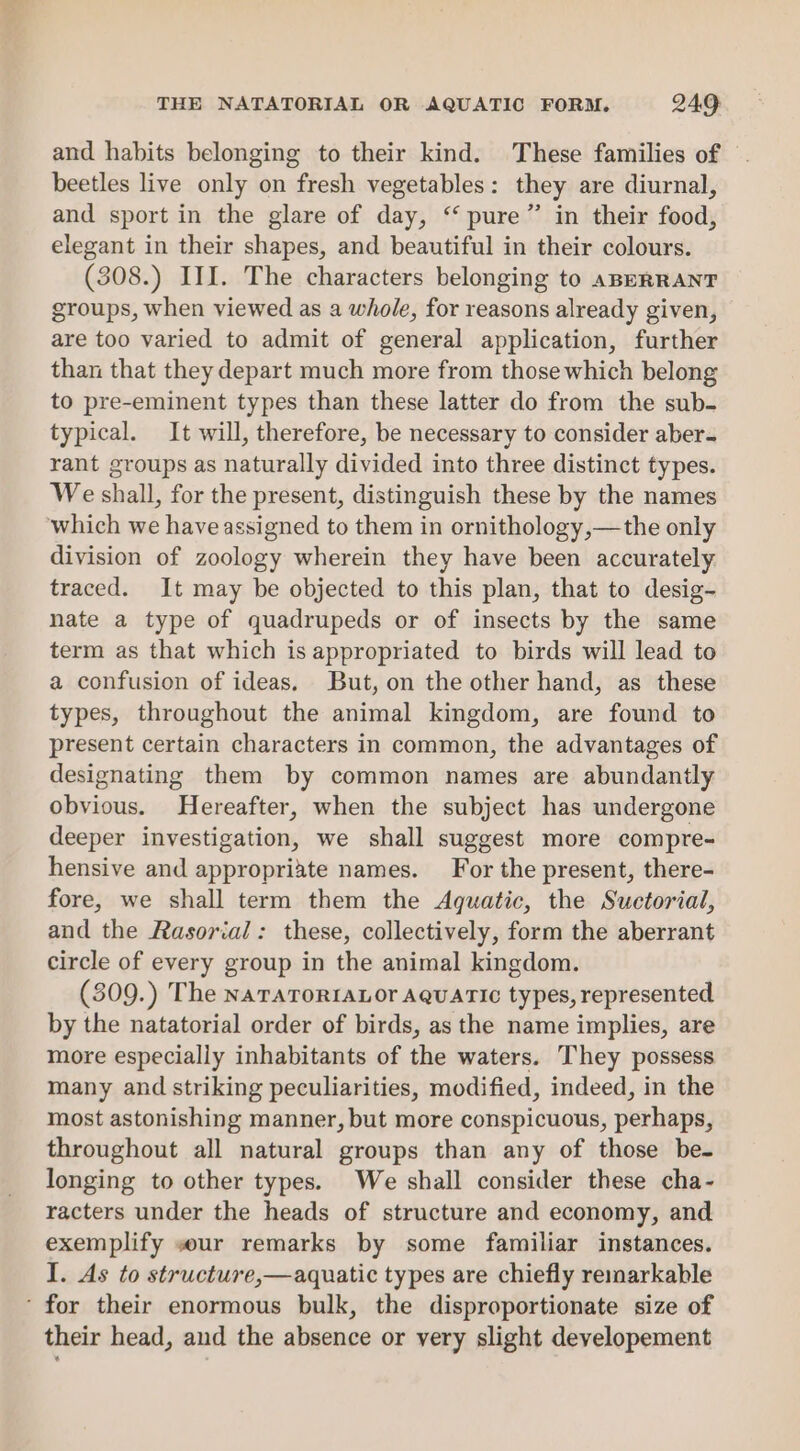 and habits belonging to their kind. These families of — beetles live only on fresh vegetables: they are diurnal, and sport in the glare of day, “pure” in their food, elegant in their shapes, and beautiful in their colours. (308.) III. The characters belonging to ABERRANT groups, when viewed as a whole, for reasons already given, are too varied to admit of general application, further than that they depart much more from those which belong to pre-eminent types than these latter do from the sub- typical. It will, therefore, be necessary to consider aber- rant groups as naturally divided into three distinct types. We shall, for the present, distinguish these by the names which we have assigned to them in ornithology,—the only division of zoology wherein they have been accurately traced. It may be objected to this plan, that to desig- nate a type of quadrupeds or of insects by the same term as that which is appropriated to birds will lead to a confusion of ideas. But, on the other hand, as these types, throughout the animal kingdom, are found to present certain characters in common, the advantages of designating them by common names are abundantly obvious. Hereafter, when the subject has undergone deeper investigation, we shall suggest more compre- hensive and appropriate names. For the present, there- fore, we shall term them the Aquatic, the Suctorial, and the Rasorial: these, collectively, form the aberrant circle of every group in the animal kingdom. (309.) The naraTorr1aLor AQuaric types, represented by the natatorial order of birds, as the name implies, are more especially inhabitants of the waters. They possess many and striking peculiarities, modified, indeed, in the most astonishing manner, but more conspicuous, perhaps, throughout all natural groups than any of those be- longing to other types. We shall consider these cha- racters under the heads of structure and economy, and exemplify wur remarks by some familiar instances. I. As to structure,—aquatic types are chiefly remarkable ’ for their enormous bulk, the disproportionate size of their head, and the absence or very slight developement