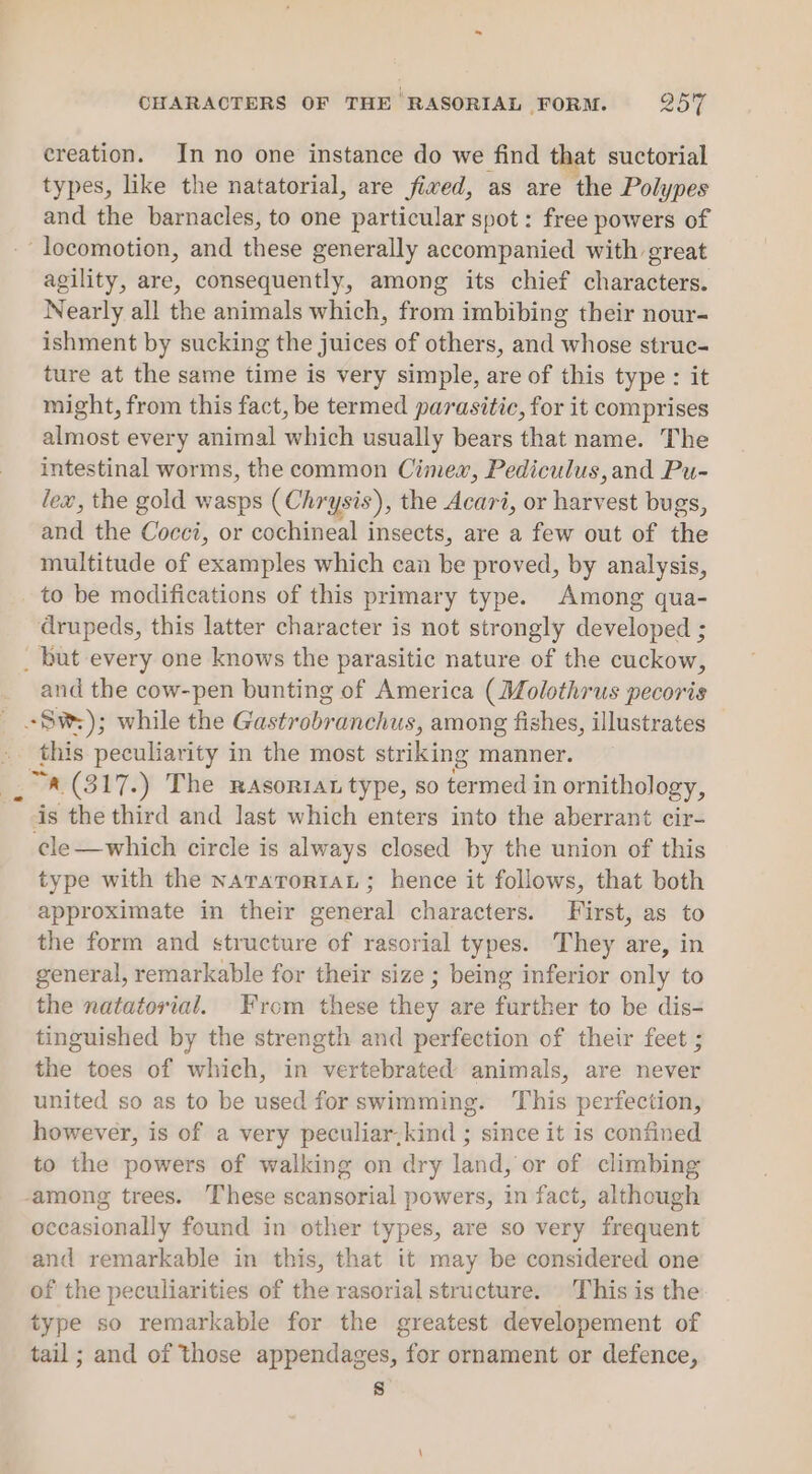 creation. In no one instance do we find that suctorial types, like the natatorial, are fived, as are the Polypes and the barnacles, to one particular spot: free powers of locomotion, and these generally accompanied with great agility, are, consequently, among its chief characters. Nearly all the animals which, from imbibing their nour- ishment by sucking the juices of others, and whose struc- ture at the same time is very simple, are of this type: it might, from this fact, be termed parasitic, for it comprises almost every animal which usually bears that name. The intestinal worms, the common Cimew, Pediculus,and Pu- lew, the gold wasps (Chrysis), the Acari, or harvest bugs, and the Cocci, or cochineal insects, are a few out of the multitude of examples which can be proved, by analysis, to be modifications of this primary type. Among qua- drupeds, this latter character is not strongly developed ; _ but every one knows the parasitic nature of the cuckow, _ and the cow-pen bunting of America (Molothrus pecoris Sw); while the Gastrobranchus, among fishes, illustrates this peculiarity in the most striking manner. “a (317.) The rasontat type, so termed in ornithology, is the third and last which enters into the aberrant cir- ¢le—which circle is always closed by the union of this type with the naraTror1aL ; hence it follows, that both approximate in their general characters. First, as to the form and structure of rasorial types. They are, in general, remarkable for their size ; being inferior only to the natatorial. From these they are further to be dis- tinguished by the strength and perfection of their feet ; the toes of which, in vertebrated animals, are never united so as to be used for swimming. This perfection, however, is of a very peculiar.kind ; since it is confined to the powers of walking on dry land, or of climbing among trees. These scansorial powers, in fact, although occasionally found in other types, are so very frequent and remarkable in this, that it may be considered one of the peculiarities of the rasorial structure. This is the type so remarkable for the greatest developement of tail; and of those appendages, for ornament or defence, 8