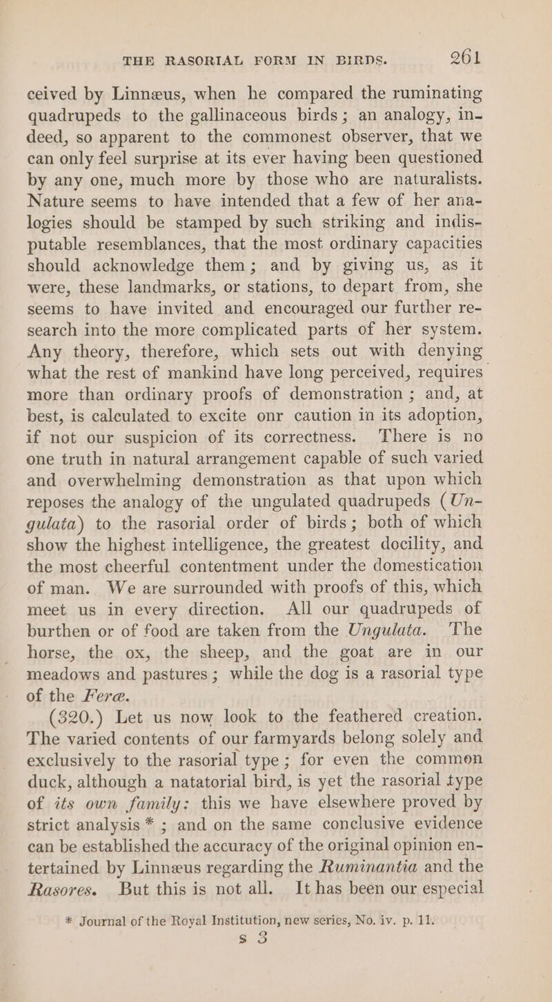 ceived by Linneus, when he compared the ruminating quadrupeds to the gallinaceous birds; an analogy, in- deed, so apparent to the commonest observer, that we can only feel surprise at its ever having been questioned by any one, much more by those who are naturalists. Nature seems to have intended that a few of her ana- logies should be stamped by such striking and indis- putable resemblances, that the most ordinary capacities should acknowledge them; and by giving us, as it were, these landmarks, or stations, to depart from, she seems to have invited and encouraged our further re- search into the more complicated parts of her system. Any theory, therefore, which sets out with denying what the rest of mankind have long perceived, requires more than ordinary proofs of demonstration ; and, at best, is calculated to excite onr caution in its adoption, if not our suspicion of its correctness. There is no one truth in natural arrangement capable of such varied and overwhelming demonstration as that upon which reposes the analogy of the ungulated quadrupeds (Un- gulata) to the rasorial order of birds; both of which show the highest intelligence, the greatest docility, and the most cheerful contentment under the domestication of man. We are surrounded with proofs of this, which meet us in every direction. All our quadrupeds of burthen or of food are taken from the Ungulata. The horse, the ox, the sheep, and the goat are in our meadows and pastures; while the dog is a rasorial type of the Fere. (320.) Let us now look to the feathered creation. The varied contents of our farmyards belong solely and exclusively to the rasorial type; for even the common duck, although a natatorial bird, is yet the rasorial type of its own family: this we have elsewhere proved by strict analysis * ; and on the same conclusive evidence can be established the accuracy of the original opinion en- tertained by Linneus regarding the Ruminantia and the Rasores. But this is not all. It has been our especial * Journal of the Royal Institution, new series, No. iv. p. 11. s 3