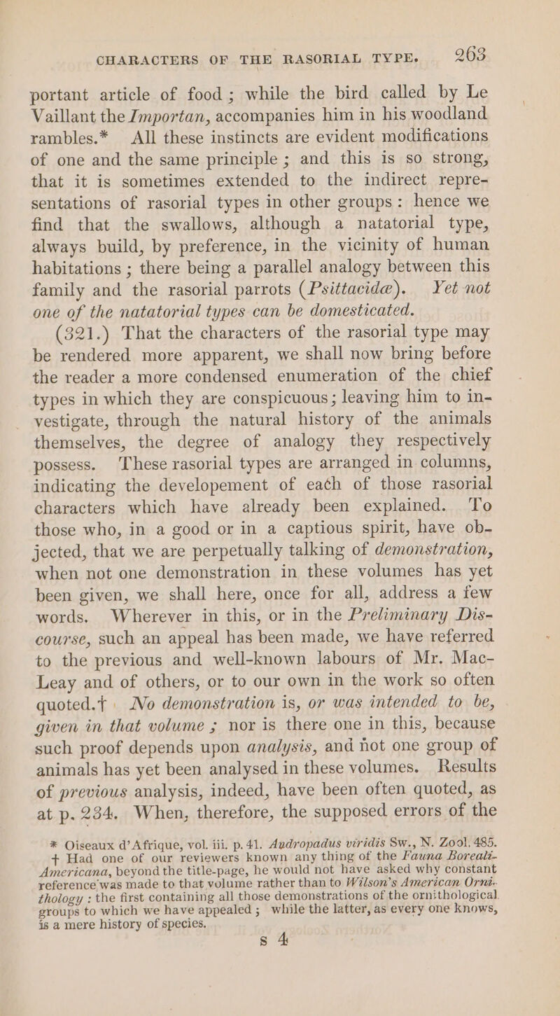 portant article of food; while the bird called by Le Vaillant the Jmportan, accompanies him in his woodland rambles.* All these instincts are evident modifications of one and the same principle ; and this is so strong, that it is sometimes extended to the indirect repre- sentations of rasorial types in other groups: hence we find that the swallows, although a natatorial type, always build, by preference, in the vicinity of human habitations ; there being a parallel analogy between this family and the rasorial parrots (Psittacide). Yet not one of the natatorial types can be domesticated. (321.) That the characters of the rasorial type may be rendered more apparent, we shall now bring before the reader a more condensed enumeration of the chief types in which they are conspicuous ; leaving him to in- vestigate, through the natural history of the animals themselves, the degree of analogy they respectively possess. These rasorial types are arranged in columns, indicating the developement of each of those rasorial characters which have already been explained. To those who, in a good or in a captious spirit, have ob- jected, that we are perpetually talking of demonstration, when not one demonstration in these volumes has yet been given, we shall here, once for all, address a few words. Wherever in this, or in the Preliminary Dis- course, such an appeal has been made, we have referred to the previous and well-known labours of Mr, Mac- Leay and of others, or to our own in the work so often quoted.{ | No demonstration is, or was intended to be, given in that volume ; nor is there one in this, because such proof depends upon analysis, and not one group of animals has yet been analysed in these volumes. Results of previous analysis, indeed, have been often quoted, as at p. 234. When, therefore, the supposed errors of the * Oiseaux d’ Afrique, vol. iii. p. 41. Audropadus viridis Sw., N. Zool, 485. + Had one of our reviewers known any thing of the Fauna Boreale- Americana, beyond the title-page, he would not have asked why constant reference was made to that volume rather than to Wilson’s American Orni- thology : the first containing all those demonstrations of the ornithological. groups to which we have appealed ;_ while the latter, as every one knows, is a mere history of species. s 4