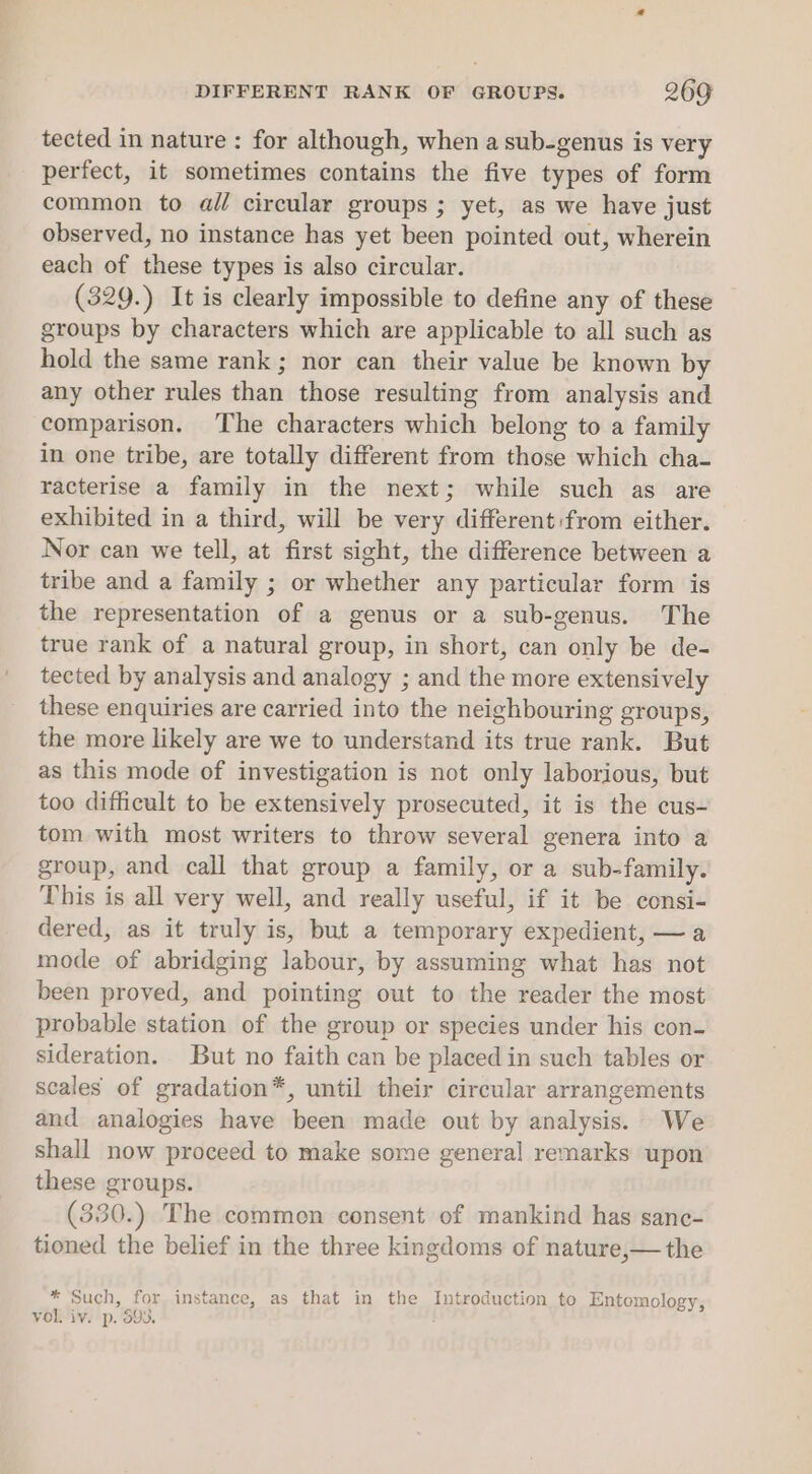 tected in nature : for although, when a sub-genus is very perfect, it sometimes contains the five types of form common to al circular groups ; yet, as we have just observed, no instance has yet been pointed out, wherein each of these types is also circular. (329.) It is clearly impossible to define any of these groups by characters which are applicable to all such as hold the same rank; nor can their value be known by any other rules than those resulting from analysis and comparison. The characters which belong to a family in one tribe, are totally different from those which cha- racterise a family in the next; while such as are exhibited in a third, will be very different:from either. Nor can we tell, at first sight, the difference between a tribe and a family ; or whether any particular form is the representation of a genus or a sub-genus. The true rank of a natural group, in short, can only be de- tected by analysis and analogy ; and the more extensively these enquiries are carried into the neighbouring groups, the more likely are we to understand its true rank. But as this mode of investigation is not only laborious, but too difficult to be extensively prosecuted, it is the cus- tom with most writers to throw several genera into a group, and call that group a family, or a sub-family. This is all very well, and really useful, if it be consi- dered, as it truly is, but a temporary expedient, —a mode of abridging labour, by assuming what has not been proved, and pointing out to the reader the most probable station of the group or species under his con- sideration. But no faith can be placed in such tables or scales of gradation*, until their circular arrangements and analogies have been made out by analysis. We shall now proceed to make some general remarks upon these groups. (330.) The common consent of mankind has sanc- tioned the belief in the three kingdoms of nature,— the * Such, for instance, as that in the Introduction to Entomology, vol. iv. p. 593.