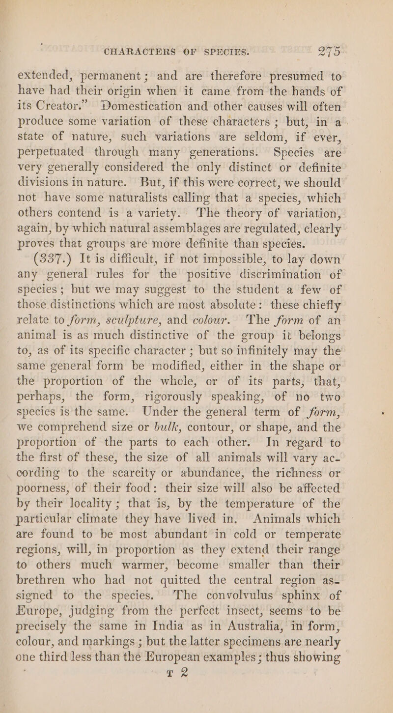 extended, permanent; and are therefore presumed to have had their origin when it came from the hands of its Creator.” Domestication and other causes will often produce some variation of these characters ; but, in a. state of nature, such variations are seldom, if ever, perpetuated through many generations. Species are very generally considered the only distinct or definite divisions in nature. But, if this were correct, we should not have some naturalists calling that a species, which others contend is a variety. The theory of variation, again, by which natural assemblages are regulated, clearly proves that groups are more definite than species. (337.) It is difficult, if not impossible, to lay down any general rules for the positive discrimination of species; but we may suggest to the student a few of those distinctions which are most absolute: these chiefly relate to form, sculpture, and colour. The form of an animal is as much distinctive of the group it belongs to, as of its specific character ; but so infinitely may the same general form be modified, either in the shape or the proportion of the whele, or of its parts, that, perhaps, the form, rigorously speaking, of no two species is the same. Under the general term of form, we comprehend size or bulk, contour, or shape, and the proportion of the parts to each other. In regard to the first of these, the size of all animals will vary ac- cording to the scarcity or abundance, the richness or poorness, of their food: their size will also be affected by their locality ; that is, by the temperature of the particular climate they have lived in. Animals which are found to be most abundant in cold or temperate regions, will, in proportion as they extend their range to others much warmer, become smaller than their brethren who had not quitted the central region as- signed to the species. The convolvulus sphinx of Europe, judging from the perfect insect, seems to be precisely the same in India as in Australia, in form, colour, and markings ; but the latter specimens are nearly one third less than the European examples ; thus showing ae