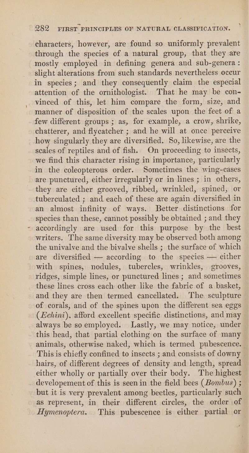 characters, however, are found so uniformly prevalent through the species of a natural group, that they are mostly employed in defining genera and sub-genera : slight alterations from such standards nevertheless occur in species; and they consequently claim the especial attention of the ornithologist. That he may be con- vinced of this, let him compare the form, size, and manner of disposition of the scales upon the feet of a few different groups ; as, for example, a crow, shrike, chatterer, and flycatcher ; and he will at once perceive how singularly they are diversified. So, likewise, are the scales of reptiles and of fish. On proceeding to insects, we find this character rising in importance, particularly in the coleopterous order. Sometimes the wing-cases are punctured, either irregularly or in lines ; in others, they are either grooved, ribbed, wrinkled, spined, or tuberculated ; and each of these are again diversified in an almost infinity of ways. Better distinctions for species than these, cannot possibly be obtained ; and they accordingly are used for this purpose by the best writers. The same diversity may be observed both among the univalve and the bivalve shells ; the surface of which are diversified — according to the species — either with spines, nodules, tubercles, wrinkles, grooves, ridges, simple lines, or punctured lines ; and sometimes these lines cross each other like the fabric of a basket, and they are then termed cancellated. The sculpture of corals, and of the spines upon the different sea eggs (Echini). afford excellent specific distinctions, and may always be soemployed. Lastly, we may notice, under ‘this head, that partial clothing on the surface of many animals, otherwise naked, which is termed pubescence. — This is chiefly confined to insects ; and consists of downy hairs, of different degrees of density and length, spread either wholly or partially over their body. The highest developement of this is seen in the field bees (Bombus) ; but it is very prevalent among beetles, particularly such as represent, in their different circles, the order of Hymenoptera. This pubescence is either partial or