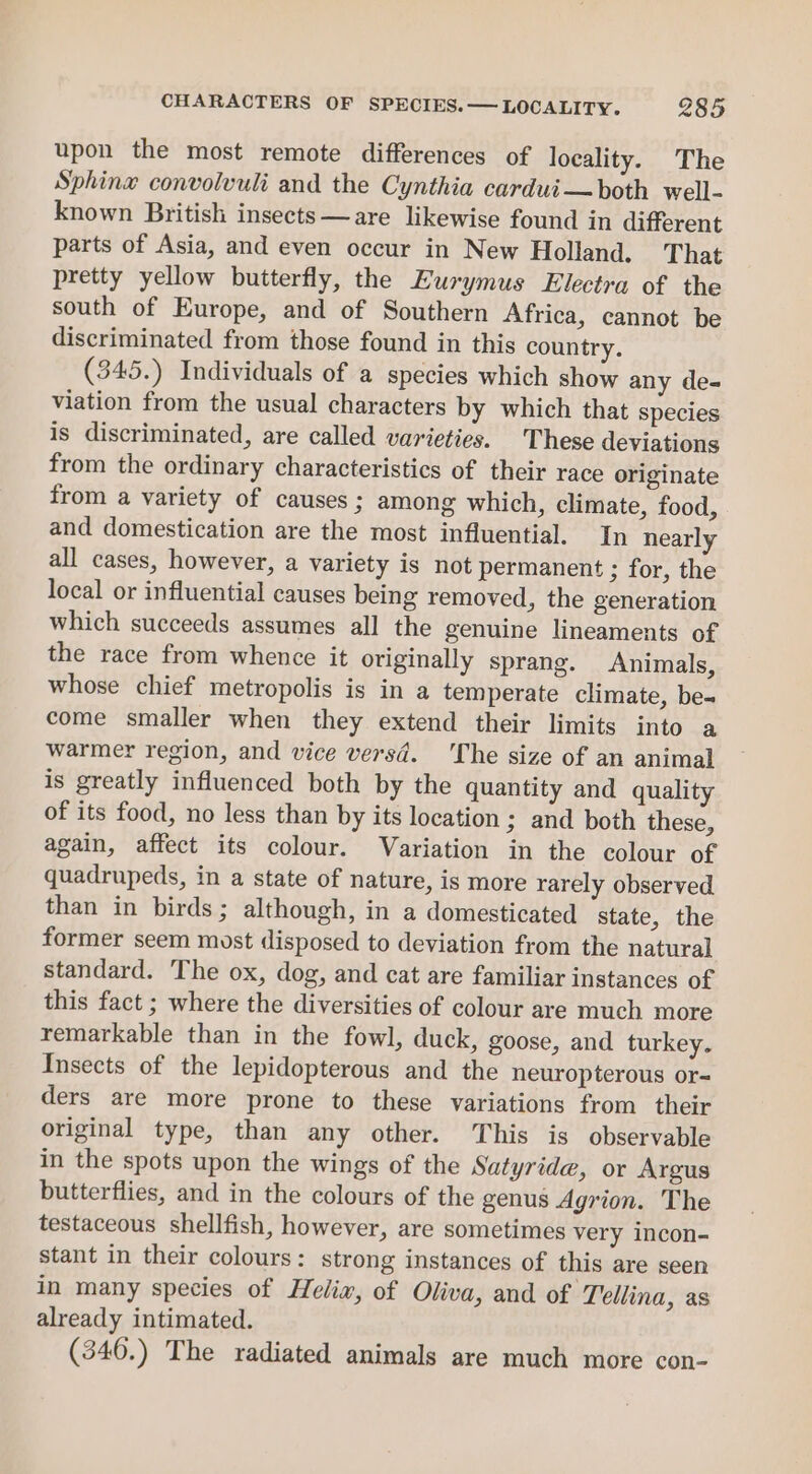 upon the most remote differences of locality. The Sphinw convolvuli and the Cynthia cardui—both well- known British insects —are likewise found in different parts of Asia, and even occur in New Holland. That pretty yellow butterfly, the Eurymus Electra of the south of Europe, and of Southern Africa, cannot be discriminated from those found in this country. 345.) Individuals of a species which show any de- viation from the usual characters by which that species is discriminated, are called varieties. These deviations from the ordinary characteristics of their race originate from a variety of causes ; among which, climate, food, and domestication are the most influential. In nearly all cases, however, a variety is not permanent ; for, the local or influential causes being removed, the generation which succeeds assumes all the genuine lineaments of the race from whence it originally sprang. Animals, whose chief metropolis is in a temperate climate, be-« come smaller when they extend their limits into a warmer region, and vice versd. ‘The size of an animal is greatly influenced both by the quantity and quality of its food, no less than by its location; and both these, again, affect its colour. Variation in the colour of quadrupeds, in a state of nature, is more rarely observed than in birds; although, in a domesticated state, the former seem most disposed to deviation from the natural standard. The ox, dog, and cat are familiar instances of this fact ; where the diversities of colour are much more remarkable than in the fowl, duck, goose, and turkey. Insects of the lepidopterous and the neuropterous or-= ders are more prone to these variations from their original type, than any other. This is observable in the spots upon the wings of the Satyride, or Argus butterflies, and in the colours of the genus Agrion. The testaceous shellfish, however, are sometimes very incon- stant in their colours: strong instances of this are seen in many species of Helix, of Oliva, and of ‘Tellina, as already intimated. (346.) The radiated animals are much more con-