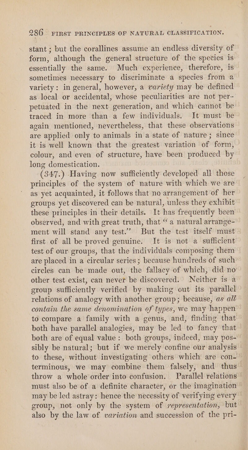stant ; but the corallines assume an endless diversity of form, although the general structure of the species is essentially the same. Much experience, therefore, is sometimes necessary to discriminate a species from a variety: in general, however, a variety may be defined as local or accidental, whose peculiarities are not per- petuated in the next generation, and which cannot be traced in more than a few individuals. It must be again mentioned, nevertheless, that these observations are applied only to animals in a state of nature; since it is well known that the greatest variation of form, colour, and even of structure, have been produced by long domestication. (347.) Having now sufficiently developed all those principles of the system of nature with which we are as yet acquainted, it follows that no arrangement of her groups yet discovered can be natural, unless they exhibit these principles in their details. It has frequently been observed, and with great truth, that “a natural arrange- ment will stand any test.’ But the test itself must - first of all be proved genuine. It is not a sufficient test of our groups, that the individuals composing them are placed in a circular series ; because hundreds of such circles can be made out, the fallacy of which, did no other test exist, can never be discovered. Neither is a group sufficiently verified by making out its parallel relations of analogy with another group; because, as all contain the same denomination of types, we may happen to compare a family with a genus, and, finding that both have parallel analogies, may be led to fancy that - both are of equal value: both groups, indeed, may pos- sibly be natural; but if we merely confine our analysis to these, without investigating others which are con- terminous, we may combine them falsely, and thus throw a whole order into confusion. Parallel relations — must also be of a definite character, or the imagination © may be led astray: hence the necessity of verifying every group, not only by the system of representation, but also by the law of variation and succession of the pri-