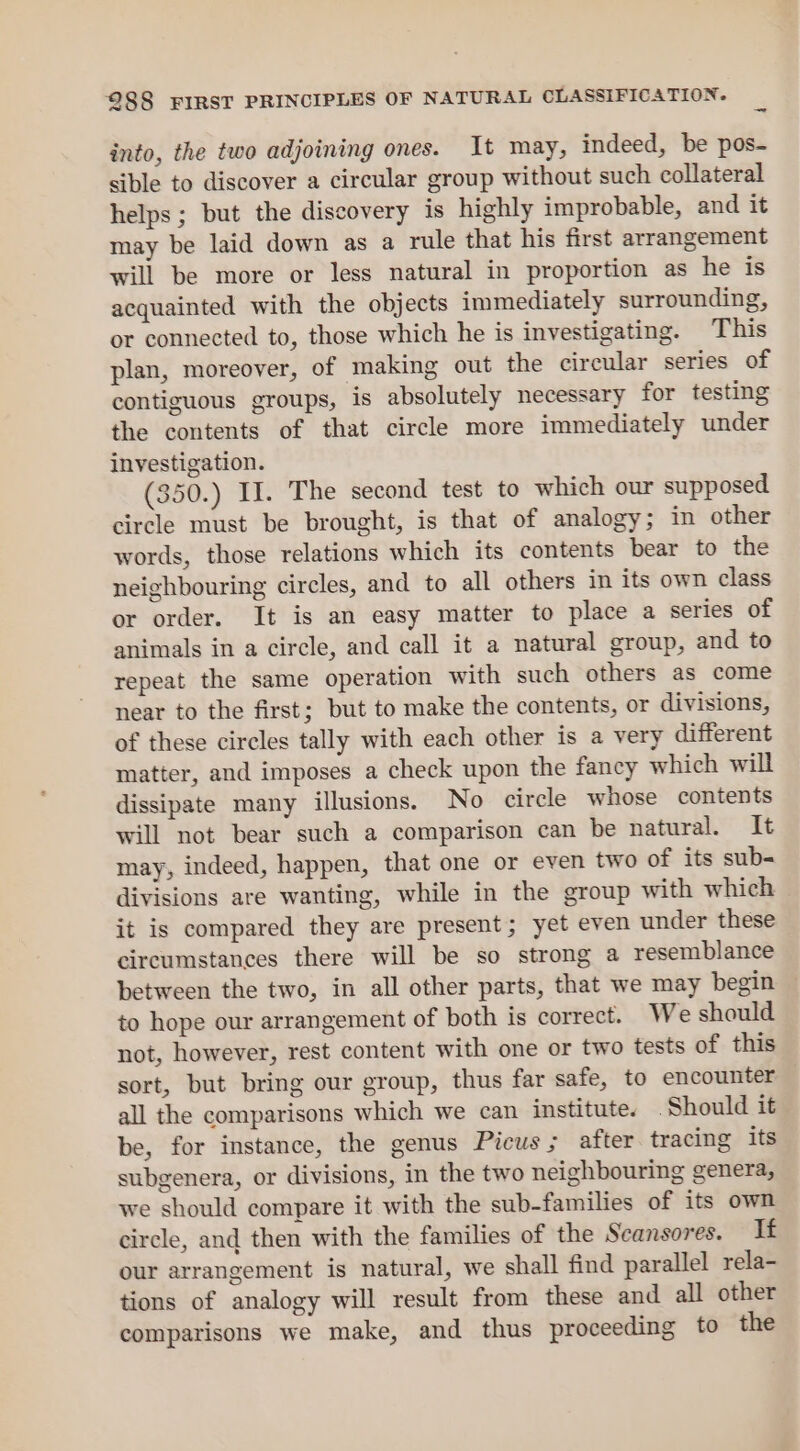 into, the two adjoining ones. It may, indeed, be pos- sible to discover a circular group without such collateral helps; but the discovery is highly improbable, and it may be laid down as a rule that his first arrangement will be more or less natural in proportion as he is acquainted with the objects immediately surrounding, or connected to, those which he is investigating. T his plan, moreover, of making out the circular series of contiguous groups, is absolutely necessary for testing the contents of that circle more immediately under investigation. (350.) II. The second test to which our supposed circle must be brought, is that of analogy; in other words, those relations which its contents bear to the neighbouring circles, and to all others in its own class or order. It is an easy matter to place a series of animals in a circle, and call it a natural group, and to repeat the same operation with such others as come near to the first; but to make the contents, or divisions, of these circles tally with each other is a very different matter, and imposes a check upon the fancy which will dissipate many illusions. No circle whose contents will not bear such a comparison can be natural. It may, indeed, happen, that one or even two of its sub- divisions are wanting, while in the group with which it is compared they are present; yet even under these circumstances there will be so strong a resemblance between the two, in all other parts, that we may begin to hope our arrangement of both is correct. We should not, however, rest content with one or two tests of this sort, but bring our group, thus far safe, to encounter all the comparisons which we can institute. Should it be, for instance, the genus Picus ; after tracing its subgenera, or divisions, in the two neighbouring genera, we should compare it with the sub-families of its own circle, and then with the families of the Scansores. If our arrangement is natural, we shall find parallel rela- tions of analogy will result from these and all other comparisons we make, and thus proceeding to the