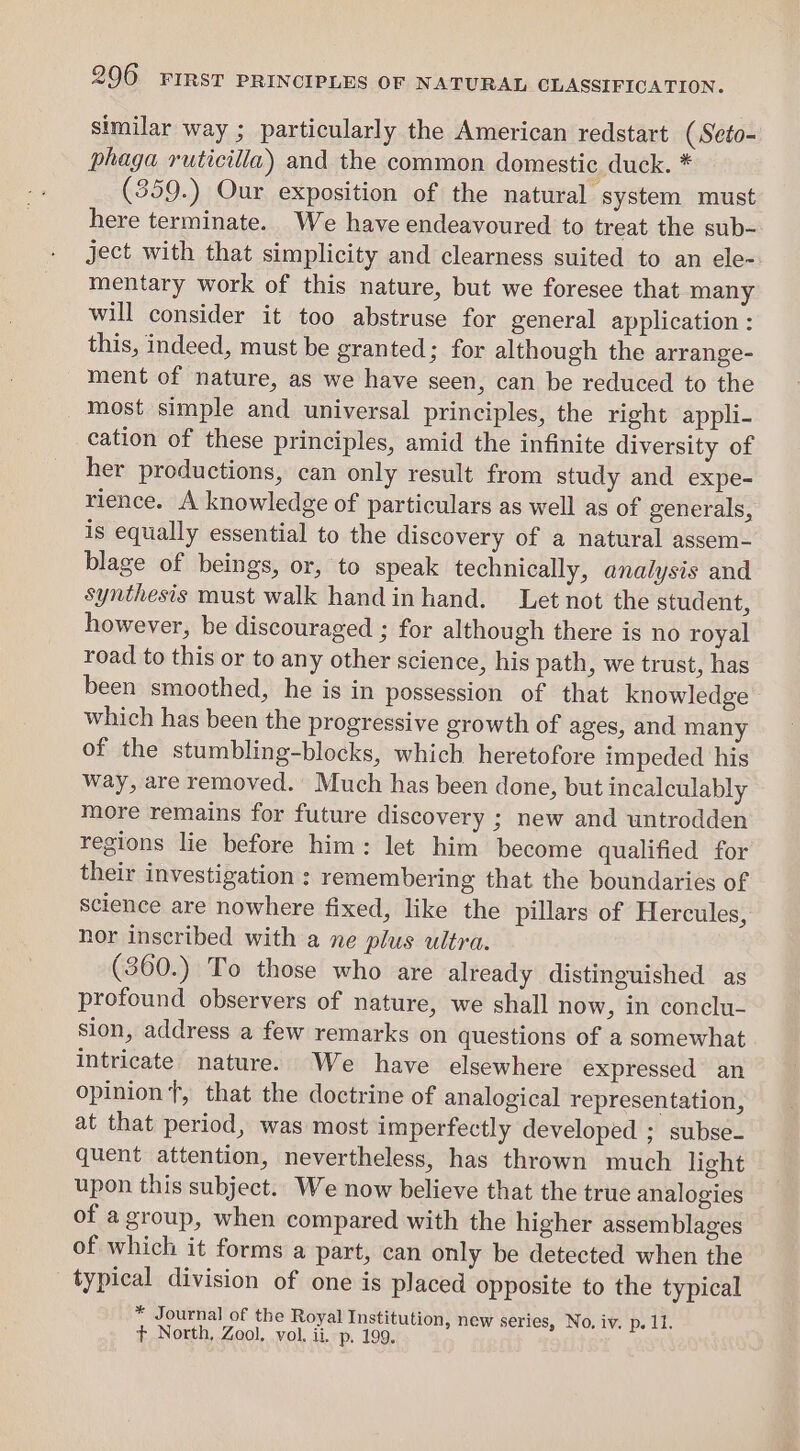 similar way ; particularly the American redstart (Seto- phaga ruticilla) and the common domestic duck. * (359.) Our exposition of the natural system must here terminate. We have endeavoured to treat the sub- ject with that simplicity and clearness suited to an ele- mentary work of this nature, but we foresee that many will consider it too abstruse for general application : this, indeed, must be granted; for although the arrange- ment of nature, as we have seen, can be reduced to the most simple and universal principles, the right appli- cation of these principles, amid the infinite diversity of her productions, can only result from study and expe- rience. A knowledge of particulars as well as of generals, is equally essential to the discovery of a natural assem- blage of beings, or, to speak technically, analysis and synthesis must walk handinhand. Let not the student, however, be discouraged ; for although there is no royal road to this or to any other science, his path, we trust, has been smoothed, he is in possession of that knowledge which has been the progressive growth of ages, and many of the stumbling-blocks, which heretofore impeded his way, are removed. Much has been done, but incalculably more remains for future discovery ; new and untrodden regions lie before him: let him become qualified for their investigation : remembering that the boundaries of science are nowhere fixed, like the pillars of Hercules, nor inscribed with a ne plus ultra. (360.) To those who are already distinguished as profound observers of nature, we shall now, in conclu- sion, address a few remarks on questions of a somewhat intricate nature. We have elsewhere expressed an opinion t, that the doctrine of analogical representation, at that period, was most imperfectly developed ; subse- quent attention, nevertheless, has thrown much light upon this subject. We now believe that the true analogies of agroup, when compared with the higher assemblages of which it forms a part, can only be detected when the typical division of one is placed opposite to the typical * Journal of the Royal Institution, new series, No. iv. p. 11. t North, Zool. vol. ii. p, 199.