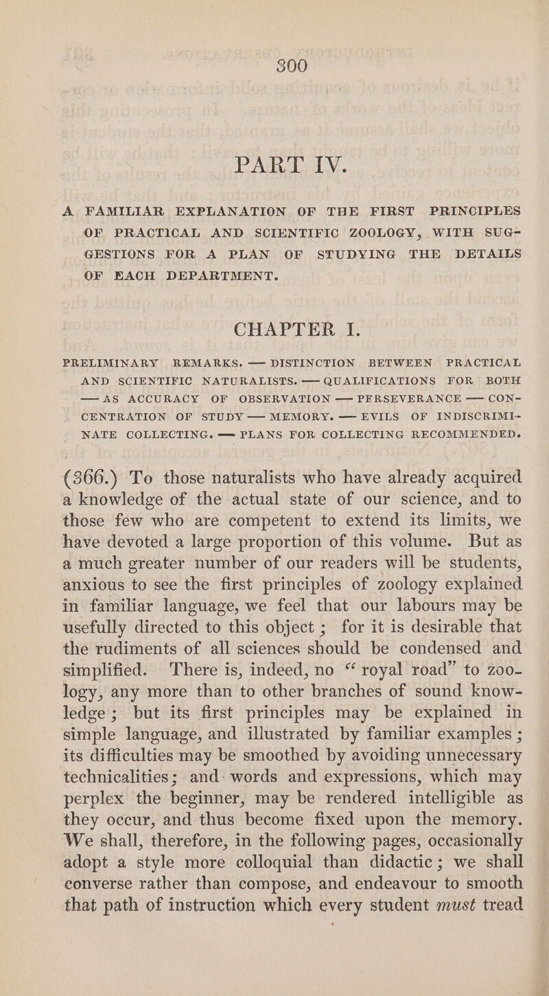 PART IV. A FAMILIAR EXPLANATION OF THE FIRST PRINCIPLES OF PRACTICAL AND SCIENTIFIC ZOOLOGY, WITH SUG- GESTIONS FOR A PLAN OF STUDYING THE DETAILS OF ERACH DEPARTMENT. CHAPTER I. PRELIMINARY REMARKS. — DISTINCTION BETWEEN PRACTICAL AND SCIENTIFIC NATURALISTS. — QUALIFICATIONS FOR BOTH —AS ACCURACY OF OBSERVATION — PERSEVERANCE — CON- CENTRATION OF STUDY — MEMORY. — EVILS OF INDISCRIMI- NATE COLLECTING. —= PLANS FOR COLLECTING RECOMMENDED. (866.) To those naturalists who have already acquired a knowledge of the actual state of our science, and to those few who are competent to extend its limits, we have devoted a large proportion of this volume. But as a much greater number of our readers will be students, anxious to see the first principles of zoology explained in familiar language, we feel that our labours may be usefully directed to this object ; for it is desirable that the rudiments of all sciences should be condensed and simplified. There is, indeed, no “ royal road” to zoo- logy, any more than to other branches of sound know- ledge ; but its first principles may be explained in simple language, and illustrated by familiar examples ; its difficulties may be smoothed by avoiding unnecessary technicalities; and: words and expressions, which may perplex the beginner, may be rendered intelligible as they occur, and thus become fixed upon the memory. We shall, therefore, in the following pages, occasionally adopt a style more colloquial than didactic; we shall converse rather than compose, and endeavour to smooth that path of instruction which every student must tread