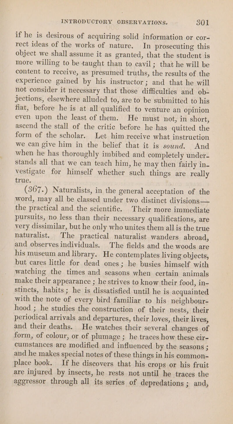 INTRODUCTORY OBSERVATIONS. S01 if he is desirous of acquiring solid information or cor- rect ideas of the works of nature, In prosecuting this object we shall assume it as granted, that the student is more willing to be taught than to cavil; that he will be content to receive, as presumed truths, the results of the experience gained by his instructor; and that he will not consider it necessary that those difficulties and ob- jections, elsewhere alluded to, are to be submitted to his fiat, before he is at all qualified to venture an opinion even upon the least of them. He must not, in short, ascend the stall of the critic before he has quitted the form of the scholar. Let him receive what instruction we can give him in the belief that it is sound. And when he has thoroughly imbibed and completely under- stands all that we can teach him, he may then fairly in- vestigate for himself whether such things are really true. (367.) Naturalists, in the general acceptation of the word, may all be classed under two distinct divisions-— the practical and the scientific. Their more immediate pursuits, no less than their necessary qualifications, are very dissimilar, but he only who unites them all is the true naturalist. The practical naturalist wanders abroad, and observes individuals. The fields and the woods are his museum and library. He contemplates living objects, but cares little for dead ones; he busies himself with watching the times and seasons when certain animals make their appearance ; he strives to know their food, in- stincts, habits; he is dissatisfied until he is acquainted with the note of every bird familiar to his neighbour- hood ; he studies the construction of their nests, their periodical arrivals and departures, their loves, their lives, and their deaths. He watches their several changes of form, of colour, or of plumage ; he traces how these cir- cumstances are modified and influenced by the seasons ; aud he makes special notes of these things in his common- place book. If he discovers that his crops or his fruit are injured by insects, he rests not until he traces the aggressor through all its series of depredations ; and,