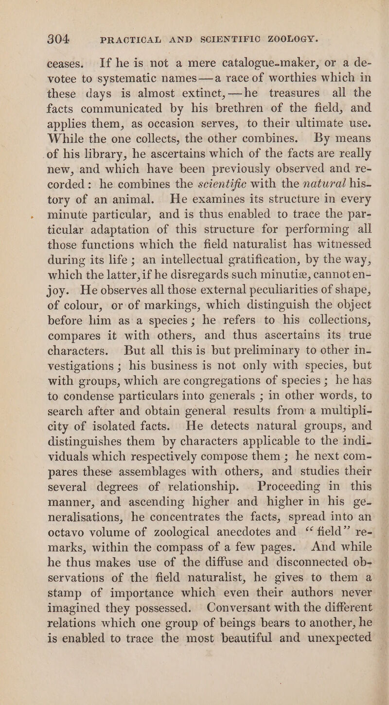 ceases. If he is not a mere catalogue-maker, or a de- votee to systematic names—a race of worthies which in these days is almost extinct,—he treasures all the facts communicated by his brethren of the field, and applies them, as occasion serves, to their ultimate use. While the one collects, the other combines. By means _of his library, he ascertains which of the facts are really new, and which have been previously observed and re- corded: he combines the scientific with the natural his- tory of an animal. He examines its structure in every minute particular, and is thus enabled to trace the par- ticular adaptation of this structure for performing all those functions which the field naturalist has witnessed during its life ; an intellectual gratification, by the way, which the latter,if he disregards such minutie, cannot en- joy. He observes all those external peculiarities of shape, of colour, or of markings, which distinguish the object before him as a species; he refers to his collections, compares it with others, and thus ascertains its true characters. But all this is but preliminary to other in- vestigations ; his business is not only with species, but with groups, which are congregations of species ; he has to condense particulars into generals ; in other words, to search after and obtain general results from a multipli- city of isolated facts. He detects natural groups, and distinguishes them by characters applicable to the indi- viduals which respectively compose them ; he next com- pares these assemblages with others, and studies their several degrees of relationship. Proceeding in this manner, and ascending higher and higher in his ge- neralisations, he concentrates the facts, spread into an octavo volume of zoological anecdotes and “ field”’ re- marks, within the compass of a few pages. And while he thus makes use of the diffuse and disconnected ob- servations of the field naturalist, he gives to them a stamp of importance which even their authors never imagined they possessed. Conversant with the different relations which one group of beings bears to another, he is enabled to trace the most beautiful and unexpected