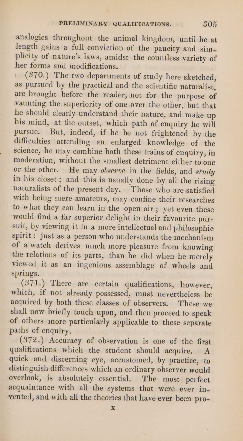 analogies throughout the animal kingdom, until he at length gains a full conviction of the paucity and sim- plicity of nature’s laws, amidst the countless variety of her forms and modifications. | (870.) The two departments of study here sketched, as pursued by the practical and the scientific naturalist, are brought before the reader, not for the purpose of vaunting the superiority of one over the other, but that he should clearly understand their nature, and make up his mind, at the outset, which path of enquiry he will pursue. But, indeed, if he be not frightened by the difficulties attending an enlarged knowledge of the science, he may combine both these trains of enquiry, in moderation, without the smallest detriment either to one or the other. He may observe in the fields, and study in his closet ; and this is usually done by all the rising naturalists of the present day. Those who are satisfied with being mere amateurs, may confine their researches to what they can learn in the open air; yet even these ‘would find a far superior delight in their favourite pur- suit, by viewing it in a more intellectual and philosophic spirit: just as a person who understands the mechanism of a watch derives much more pleasure from knowing the relations of its parts, than he did when he merely viewed it as an ingenious assemblage of wheels and springs. (371.) There are certain qualifications, however, which, if not already possessed, must nevertheless be acquired by both these classes of observers. These we shall now briefly touch upon, and then proceed to speak of others more particularly applicable to these separate paths of enquiry. (372.) Accuracy of observation is one of the first qualifications which the student should acquire. &lt;A quick and discerning eye, accustomed, by practice, to distinguish differences which an ordinary observer would overlook, is absolutely essential. The most perfect acquaintance with all the systems that were ever in- vented, and with all the theories that have ever been pro- %